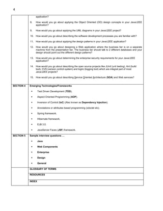4

                 application?

            8.   How would you go about applying the Object Oriented (OO) design concepts in your Java/J2EE
                 application?

            9.   How would you go about applying the UML diagrams in your Java/J2EE project?

            10. How would you go about describing the software development processes you are familiar with?

            11. How would you go about applying the design patterns in your Java/J2EE application?

            12. How would you go about designing a Web application where the business tier is on a separate
                machine from the presentation tier. The business tier should talk to 2 different databases and your
                design should point out the different design patterns?

            13. How would you go about determining the enterprise security requirements for your Java/J2EE
                application?

            14. How would you go about describing the open source projects like JUnit (unit testing), Ant (build
                tool), CVS (version control system) and log4J (logging tool) which are integral part of most
                Java/J2EE projects?

            15. How would you go about describing Service Oriented Architecture (SOA) and Web services?


SECTION 4   Emerging Technologies/Frameworks

                    Test Driven Development (TDD).

                    Aspect Oriented Programming (AOP).

                    Inversion of Control (IoC) (Also known as Dependency Injection).

                    Annotations or attributes based programming (xdoclet etc).

                    Spring framework.

                    Hibernate framework.

                    EJB 3.0.

                    JavaServer Faces (JSF) framework.

SECTION 5   Sample interview questions …

                    Java

                    Web Components

                    Enterprise

                    Design

                    General

            GLOSSARY OF TERMS

            RESOURCES

            INDEX
 