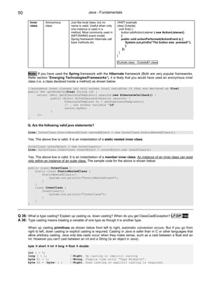 50                                                Java - Fundamentals

       Inner       Anonymous         Just like local class, but no     //AWT example
       class       class             name is used. Useful when only    class Outside{
                                     one instance is used in a           void first() {
                                     method. Most commonly used in         button.addActionListener ( new ActionListener()
                                     AWT/SWING event model,                {
                                     Spring framework hibernate call       public void actionPerformed(ActionEvent e) {
                                     back methods etc.                          System.out.println(“The button was pressed!”);
                                                                                }
                                                                            });
                                                                         }
                                                                       }

                                                                       Outside.class , Outside$1.class


      Note: If you have used the Spring framework with the Hibernate framework (Both are very popular frameworks,
      Refer section “Emerging Technologies/Frameworks”), it is likely that you would have used an anonymous inner
      class (i.e. a class declared inside a method) as shown below:

      //anonymous inner classes can only access local variables if they are declared as final
      public Pet getPetById(final String id) {
           return (Pet) getHibernateTemplate().execute(new HibernateCallback() {
                   public Object doInHibernate(Session session) {
                           HibernateTemplate ht = getHibernateTemplate();
                           // … can access variable “id”
                           return myPet;
                   }
           });
      }

      Q. Are the following valid java statements?

      Line: OuterClass.StaticNestedClass nestedObject = new OuterClass.StaticNestedClass();

      Yes. The above line is valid. It is an instantiation of a static nested inner class.

      OuterClass outerObject = new OuterClass();
      Line: OuterClass.InnerClass innerObject = outerObject.new InnerClass();

      Yes. The above line is valid. It is an instantiation of a member inner class. An instance of an inner class can exist
      only within an instance of an outer class. The sample code for the above is shown below:

      public class OuterClass {
          static class StaticNestedClass {
              StaticNestedClass(){
                  System.out.println("StaticNestedClass");
              }
          }
          class InnerClass {
              InnerClass(){
                  System.out.println("InnerClass");
              }
          }
      }



Q 36: What is type casting? Explain up casting vs. down casting? When do you get ClassCastException? LF DP FAQ
A 36: Type casting means treating a variable of one type as though it is another type.

      When up casting primitives as shown below from left to right, automatic conversion occurs. But if you go from
      right to left, down casting or explicit casting is required. Casting in Java is safer than in C or other languages that
      allow arbitrary casting. Java only lets casts occur when they make sense, such as a cast between a float and an
      int. However you can't cast between an int and a String (is an object in Java).

      byte     short   int   long   float   double

      int i = 5;
      long j = i;                    //Right. Up casting or implicit casting
      byte b1 = i;                   //Wrong. Compile time error “Type Mismatch”.
      byte b2 = (byte) i ;           //Right. Down casting or explicit casting is required.
 