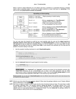 Java - Fundamentals                                                      51

      When it comes to object references you can always cast from a subclass to a superclass because a subclass
      object is also a superclass object. You can cast an object implicitly to a super class type (i.e. upcasting). If this
      were not the case polymorphism wouldn’t be possible.

                                                 Upcasting vs Downcasting

                                       Vehicle v1 = new Car();     //Right.upcasting or implicit casting
                  Object
                                       Vehicle v2 = new Vehicle();

                                       Car c0 = v1;                //Wrong. compile time error "Type Mismatch".
                  Vehicle                                            //Explicit or down casting is required
                                       Car c1 = (Car)v1;           // Right. down casting or explicit casting.
                                                                    // v1 has knowledge of Car due to line1

            Bus             Car        Car c2 = (Car)v2;            //Wrong. Runtime exception ClassCastException
                                                                    //v2 has no knowledge of Car.
                                       Bus b1 = new BMW();         //Wrong. compile time error "Type Mismatch"
                            BMW        Car c3 = new BMW();         //Right.upcasting or implicit casting

                                       Car c4 = (BMW)v1;           //Wrong. Runtime exception ClassCastException
                                       Object o = v1;             //v1 can only be upcast to its parent or
                                       Car c5 = (Car)v1;           //v1 can be down cast to Car due to line 1.



      You can cast down the hierarchy as well but you must explicitly write the cast and the object must be a
      legitimate instance of the class you are casting to. The ClassCastException is thrown to indicate that code
      has attempted to cast an object to a subclass of which it is not an instance. If you are using J2SE 5.0 then
      “generics” will eliminate the need for casting (Refer Q55 in Java section) and otherwise you can deal with the
      problem of incorrect casting in two ways:

           Use the exception handling mechanism to catch ClassCastException.

           try{
                  Object o = new Integer(1);
                  System.out.println((String) o);
           }
           catch(ClassCastException cce) {
                logger.log(“Invalid casting, String is expected…Not an Integer”);
                System.out.println(((Integer) o).toString());
           }

           Use the instanceof statement to guard against incorrect casting.

           if(v2 instanceof Car) {
              Car c2 = (Car) v2;
           }

           Design pattern: The “instanceof” and “typecast” constructs are shown for the illustration purpose only.
           Using these constructs can be unmaintainable due to large if and elseif statements and can affect
           performance if used in frequently accessed methods or loops. Look at using visitor design pattern to avoid
           these constructs where applicable. (Refer Q11 in How would you go about section…).

      Points-to-ponder: You can also get a ClassCastException when two different class loaders load the same class because they
      are treated as two different classes.



Q 37: What do you know about the Java garbage collector? When does the garbage collection occur? Explain different
      types of references in Java? LF MI FAQ
A 37: Each time an object is created in Java, it goes into the area of memory known as heap. The Java heap is called
      the garbage collectable heap. The garbage collection cannot be forced. The garbage collector runs in low
      memory situations. When it runs, it releases the memory allocated by an unreachable object. The garbage
      collector runs on a low priority daemon (i.e. background) thread. You can nicely ask the garbage collector to
      collect garbage by calling System.gc() but you can’t force it.
 