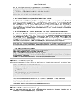 Java - Fundamentals                                                    55

      Use the following code because you get a more accurate stack trace:
      …
      if(filename == null) {
          throw new IllegalArgumentException(“file name is null”);
      }

      InputStream in = new FileInputStream(fileName);
      …

      3. Why should you catch a checked exception late in a catch {} block?

      You should not try to catch the exception before your program can handle it in an appropriate manner. The natural
      tendency when a compiler complains about a checked exception is to catch it so that the compiler stops reporting
      errors. It is a bad practice to sweep the exceptions under the carpet by catching it and not doing anything with it.
      The best practice is to catch the exception at the appropriate layer (e.g. an exception thrown at an integration layer
      can be caught at a presentation layer in a catch {} block), where your program can either meaningfully recover
      from the exception and continue to execute or log the exception only once in detail, so that user can identify the
      cause of the exception.

      4. Q. When should you use a checked exception and when should you use an unchecked exception?

      Due to heavy use of checked exceptions and minimal use of unchecked exceptions, there has been a hot debate
      in the Java community regarding true value of checked exceptions. Use checked exceptions when the client code
      can take some useful recovery action based on information in exception. Use unchecked exception when client
      code cannot do anything. For example Convert your SQLException into another checked exception if the client
      code can recover from it. Convert your SQLException into an unchecked (i.e. RuntimeException) exception, if the
      client code can not recover from it. (Note: Hibernate 3 & Spring uses RuntimeExceptions prevalently).

      Important: throw an exception early and catch an exception late but do not sweep an exception under the carpet
      by catching it and not doing anything with it. This will hide problems and it will be hard to debug and fix. CO


       A note on key words for error handling:
      throw / throws – used to pass an exception to the method that called it.
      try – block of code will be tried but may cause an exception.
      catch – declares the block of code, which handles the exception.
      finally – block of code, which is always executed (except System.exit(0) call) no matter what program flow, occurs
      when dealing with an exception.
      assert – Evaluates a conditional expression to verify the programmer’s assumption.


Q 40: What is a user defined exception? EH
A 40: User defined exceptions may be implemented by defining a new exception class by extending the Exception class.
      public class MyException extends Exception {

          /* class definition of constructors goes here */
          public MyException() {
             super();
          }

          public MyException (String errorMessage) {
             super (errorMessage);
          }
      }

      Throw and/or throws statement is used to signal the occurrence of an exception. To throw an exception:

      throw new MyException(“I threw my own exception.”)

      To declare an exception: public myMethod() throws MyException {…}


Q 41: What are the flow control statements in Java? LF
A 41: The flow control statements allow you to conditionally execute statements, to repeatedly execute a block of
      statements, or to just change the sequential flow of control.
 