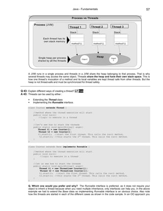 Java - Fundamentals                                                57

                                               Process vs Threads

            Process (JVM)
                                             Thread 1               Thread 2       Thread 3

                                             Stack                  Stack            Stack

                    Each thread has its
                    own stack memory
                                              method1()              method1()         method1()




                Single heap per process                                Heap
                                                                                  Object
                                                          Object1
                shared by all the threads                                           2




      A JVM runs in a single process and threads in a JVM share the heap belonging to that process. That is why
      several threads may access the same object. Threads share the heap and have their own stack space. This is
      how one thread’s invocation of a method and its local variables are kept thread safe from other threads. But the
      heap is not thread-safe and must be synchronized for thread safety.


Q 43: Explain different ways of creating a thread? LF   FAQ
A 43: Threads can be used by either :

           Extending the Thread class
           Implementing the Runnable interface.

      class Counter extends Thread {

           //method where the thread execution will start
           public void run(){
               //logic to execute in a thread
           }

           //let’s see how to start the threads
           public static void main(String[] args){
               Thread t1 = new Counter();
               Thread t2 = new Counter();
               t1.start(); //start the first thread. This calls the run() method.
                t2.start(); //this starts the 2nd thread. This calls the run() method.
           }
      }

      class Counter extends Base implements Runnable {

           //method where the thread execution will start
           public void run(){
                //logic to execute in a thread
           }

           //let us see how to start the threads
           public static void main(String[] args){
                Thread t1 = new Thread(new Counter());
                Thread t2 = new Thread(new Counter());
                t1.start(); //start the first thread. This calls the run() method.
                t2.start(); //this starts the 2nd thread. This calls the run() method.
           }
      }

      Q. Which one would you prefer and why? The Runnable interface is preferred, as it does not require your
      object to inherit a thread because when you need multiple inheritance, only interfaces can help you. In the above
      example we had to extend the Base class so implementing Runnable interface is an obvious choice. Also note
      how the threads are started in each of the different cases as shown in the code sample. In an OO approach you
 