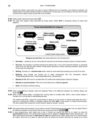 58                                                 Java - Fundamentals

      should only extend a class when you want to make it different from it’s superclass, and change it’s behavior. By
      implementing a Runnable interface instead of extending the Thread class, you are telling to the user that the class
      Counter that an object of type Counter will run as a thread.


Q 44: Briefly explain high-level thread states? LF
A 44: The state chart diagram below describes the thread states. (Refer Q107 in Enterprise section for state chart
      diagram).


                                        Thread states(StateMachine diagram)


                                                       Object.notify();
                           Runnable                                                                Sleeping
                                                     Object.notifyAll();
             start();                         chosen by                      Waiting
                                              scheduler
                                                                                           Thread.sleep();
                          Scheduler swap                        Object.wait();
                         or Thread.yield();
                                                            Running               data/sync
                              Dead             done                               received
                                                          (executing)                         Blocked on I/O
                           (finished)
                                                                                                    or
                                                                                              Synchronized
                                                          another thread closes socket

                           (Diagram sourced from: http://www.wilsonmar.com/1threads.htm)

           Runnable — waiting for its turn to be picked for execution by the thread scheduler based on thread priorities.

           Running: The processor is actively executing the thread code. It runs until it becomes blocked, or voluntarily
           gives up its turn with this static method Thread.yield(). Because of context switching overhead, yield() should
           not be used very frequently.

           Waiting: A thread is in a blocked state while it waits for some external processing such as file I/O to finish.

           Sleeping: Java threads are forcibly put to sleep (suspended)                   with   this   overloaded   method:
           Thread.sleep(milliseconds), Thread.sleep(milliseconds, nanoseconds);

           Blocked on I/O: Will move to runnable after I/O condition like reading bytes of data etc changes.

           Blocked on synchronization: Will move to Runnable when a lock is acquired.

           Dead: The thread is finished working.


Q 45: What is the difference between yield and sleeping? What is the difference between the methods sleep() and
      wait()? LF FAQ
A 45: When a task invokes yield(), it changes from running state to runnable state. When a task invokes sleep(), it
      changes from running state to waiting/sleeping state.

      The method wait(1000), causes the current thread to sleep up to one second. A thread could sleep less than 1
      second if it receives the notify() or notifyAll() method call. Refer Q48 in Java section on thread communication.
      The call to sleep(1000) causes the current thread to sleep for exactly 1 second.


Q 46: How does thread synchronization occurs inside a monitor? What levels of synchronization can you apply? What is
      the difference between synchronized method and synchronized block? LF CI PI FAQ
A 46: In Java programming, each object has a lock. A thread can acquire the lock for an object by using the
      synchronized keyword. The synchronized keyword can be applied in method level (coarse grained lock – can
      affect performance adversely) or block level of code (fine grained lock). Often using a lock on a method level is
      too coarse. Why lock up a piece of code that does not access any shared resources by locking up an entire
 