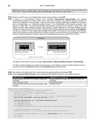 64                                                             Java - Fundamentals

      Note: Since questions on singleton pattern and factory pattern are commonly asked in the interviews, they are included as part
      of this section. To learn more about design patterns refer Q11, Q12 in How would you go about section…?



Q 53: What is a socket? How do you facilitate inter process communication in Java? LF
A 53: A socket is a communication channel, which facilitates inter-process communication (For example
      communicating between two JVMs, which may or may not be running on two different physical machines). A
      socket is an endpoint for communication. There are two kinds of sockets, depending on whether one wishes to
      use a connectionless or a connection-oriented protocol. The connectionless communication protocol of the
      Internet is called UDP. The connection-oriented communication protocol of the Internet is called TCP. UDP
      sockets are also called datagram sockets. Each socket is uniquely identified on the entire Internet with two
      numbers. The first number is a 32-bit (IPV4 or 128-bit is IPV6) integer called the Internet Address (or IP address).
      The second number is a 16-bit integer called the port of the socket. The IP address is the location of the machine,
      which you are trying to connect to and the port number is the port on which the server you are trying to connect is
      running. The port numbers 0 to 1023 are reserved for standard services such as e-mail, FTP, HTTP etc.

                                                           S o c k e ts


           S e n d in g P ro c e s s (J V M )                              R e c e ivin g P ro c e s s (J V M )

                   p o rt: 6 6 7 8                          s o c k e ts
                                                                             IP a d d re s s : 1 2 7 .0 .0 .1
                                                                             p o rt: 6 6 7 8


           O p e ra tin g S ys te m                                                  O p e ra tin g S ys te m


                                      N e tw o rk c o m m u n ic a tio n



      The lifetime of the socket is made of 3 phases: Open Socket                       Read and Write to Socket   Close Socket

      To make a socket connection you need to know two things: An IP address and port on which to listen/connect. In
      Java you can use the Socket (client side) and ServerSocket (Server side) classes.


Q 54: How will you call a Web server from a stand alone Java application/Swing client/Applet? LF
A 54: Using the java.net.URLConnection and its subclasses like HttpURLConnection and JarURLConnection.

       URLConnection                                                           HttpClient (i.e. a browser)
       Supports HEAD, GET, POST, PUT, DELETE, TRACE and                        Supports HEAD, GET, POST, PUT, DELETE, TRACE and
       OPTIONS                                                                 OPTIONS.
       Does not support cookies.                                               Does support cookies.
       Can handle protocols other than http like ftp, gopher, mailto           Handles only http.
       and file.

public class TestServletWriter {
  public static void main(String[] args)throws Exception{
      String host = "localhost"; //i.e 127.0.0.1
        String protocol = "http"; //request/response paradigm
        int port = 18080;
       String strURL = protocol + "://" + host + ":" + port + "/myRootContext/myServlet";
        java.net.URL servletURL = new java.net.URL(strURL);

        java.net.URLConnection con = servletURL.openConnection();
        con.setDoInput(true);
        con.setDoOutput(true);
        con.setUseCaches(false);
        con.setRequestProperty("Content-Type","application/x-www-form-urlencoded");

        // Write the arguments as post data
        ObjectOutputStream out = new ObjectOutputStream(con.getOutputStream());

        out.writeObject("Hello Servlet"); //write a serializable object to the servlet.
        out.flush();
        out.close();
 