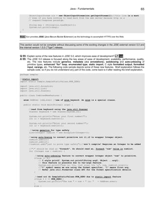 Java - Fundamentals                                                  65
             ObjectInputStream ois = new ObjectInputStream(con.getInputStream());//this line is a must
            // even if you have nothing to read back from the web server because http is a
            // request/response paradigm.

            String msg = (String)ois.readObject();
            System.out.println(msg);
    }
}

Note: Sun provides JSSE (Java Secure Socket Extension) as the technology to accomplish HTTPS over the Web.


This section would not be complete without discussing some of the exciting changes in the J2SE external version 5.0 and
the internal version 1.5.0 (“Tiger”) release.


Q 55: Explain some of the new features in J2SE 5.0, which improves ease of development? LF FAQ
A 55: The J2SE 5.0 release is focused along the key areas of ease of development, scalability, performance, quality,
          etc. The new features include generics, metadata (aka annotations), autoboxing and auto-unboxing of
          primitive types, enhanced “for” loop, enumerated type, static import, C style formatted output, formatted
          input, varargs, etc. The following code sample depicts some of these new features. Brief explanation follows the
          sample code, so if you do not understand any part of the code, come back to it after reading the brief explanation.
package sample;

//static import
import static sample.SampleStaticValues.NUM_ZERO;

import java.util.ArrayList;
import java.util.List;
import java.util.Scanner;

public class CombinedNewFeatures {

        enum OddEven {odd,even} //use of enum keyword. An enum is a special classs.

        public static void main(String[] args) {

            //read from keyboard using the java.util.Scanner
             Scanner keyboard = new Scanner(System.in);

            System.out.println("Enter your first number?");
            int i1 = keyboard.nextInt();

            System.out.println("Enter your second number?");
            int i2 = keyboard.nextInt();

            //using generics for type safety
            List<Integer> numList = new ArrayList<Integer>();

            //using auto-boxing to convert primitive int i1,i2 to wrapper Integer object.
             numList.add(i1);
             numList.add(i2);
            //numList.add("just to prove type safety");//won't compile! Requires an Integer to be added

            //":" should be read as "foreach". So should read as, foreach "num" value in numList.
            for (Integer num : numList) {

                 //using auto-unboxing feature to convert wrapper Integer object "num" to primitive.
                if(num >= 9){
                    // C style printf. System.out.printf(String arg0, Object ...arg1).
                    // this feature is possible due to var-args feature.
                    System.out.printf("num is: %1s, list size: %2s n", num, numList.size());
                    //"%" symbol means we are using the format specifier, "1" means first arg.
                    // Refer java.util.Formatter class API for the format specification details.
                }

                 //need not do SampleStaticValues.NUM_ZERO due to static import feature
                if(num % 2 == NUM_ZERO){
                    System.out.println("The num " + num + " is: "   + OddEven.even);
                }
                else {
 
