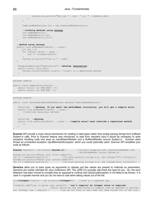 66                                              Java - Fundamentals

                    System.out.println("The num " + num + " is: " + OddEven.odd);
                }
            }

            CombinedNewFeatures cnf = new CombinedNewFeatures();

            //invoking methods using varargs
            cnf.addNumbers(i1);
            cnf.addNumbers(i1,i2);
            cnf.addNumbers(i1,i2,5);
     }

     //method using varargs
     public void addNumbers(Object ...args){
         int sum = 0;
          for (Object object : args) {
              sum += (Integer)object;
          }
          System.out.println("sum is " + sum);
     }

         @SuppressWarnings("deprecation") //metatag (annotation)
         public static void end(){
             Thread.currentThread().stop(); //stop() is a deprecated method
         }
}

package sample;

public class SampleStaticValues {
    public static int NUM_ZERO = 0;
    public static int NUM_ONE = 0;
}

package sample;

public class ExtendedCombinedNewFeatures extends CombinedNewFeatures {

         @Override   //metatag. If you spell the methodName incorrectly, you will get a compile error.
         public void addNumbers(Object ...args) {
             //overrides baseclass methods
         }

         @Override //metatag
         public void addValues(Object ...args) { //compile error! must override a superclass method
             //…
         }
}

Scanner API provide a more robust mechanism for reading in data types rather than simply parsing strings from buffered
System.in calls. Prior to Scanner feature was introduced, to read from standard input it would be necessary to write
exception handling code and wrap an InputStreamReader and a BufferedReader around System.in. Scanner class
throws an unchecked exception InputMismatchException, which you could optionally catch. Scanner API simplifies your
code as follows:

Scanner keyboard = new Scanner(System.in);                  //no more wrapping with InputStreamReader and
                                                            //BufferedReader around System.in
System.out.println("Enter your first number?");
int i1 = keyboard.nextInt();           //no more parsing strings e.g. new Integer("5").intValue();
System.out.println("Enter your second number?");
int i2 = keyboard.nextInt();           //no more parsing strings e.g. new Integer(str).intValue();

Generics allow you to pass types as arguments to classes just like values are passed to methods as parameters.
Generics are mainly intended for Java Collections API. The J2SE 5.0 compiler will check the type for you. So, the error
detection has been moved to compile time as opposed to runtime and ClassCastException is not likely to be thrown. It is
used in a typsafe manner and you do not have to cast when taking values out of the list.

List<Integer> numList = new ArrayList<Integer>();    //used in a typesafe way.
…
//numList.add("just to prove type safety"); //won't compile! An Integer value is required.
                              //Error detection has been moved to compile time as opposed to Runtime.
for (Integer num : numList) {         //you do not have to cast when you take values out of the list.
 