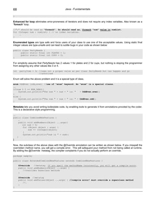68                                                Java - Fundamentals

}

Enhanced for loop eliminates error-proneness of iterators and does not require any index variables. Also known as a
“foreach” loop.

//":" should be read as "foreach". So should read as, foreach "num" value in numList.
for (Integer num : numList) { // no index variables.
     …
}

Enumerated types are type safe and force users of your class to use one of the acceptable values. Using static final
integer values are type-unsafe and can lead to subtle bugs in your code as shown below:

public class PartyNeeds {
      public static final int PLATES = 1;
      public static final int CUPS = 2;
}

For simplicity assume that PartyNeeds has 2 values 1 for plates and 2 for cups, but nothing is stoping the programmer
from assigning any other values like 3 or 4.

int    partyItem = 3; //oops not a proper value as per class PartyNeeds but can happen and go
                      //unnoticed

Enum will solve the above problem and it is a special type of class.

enum OddEven {odd,even} //use of “enum” keyword. An “enum” is a special classs.
…
if(num % 2 == NUM_ZERO){
    System.out.println("The num " + num + " is: "   + OddEven.even);
}
else {
    System.out.println("The num " + num + " is: " + OddEven.odd);
}

Metadata lets you avoid writing boilerplate code, by enabling tools to generate it from annotations provided by the coder.
This is a declarative style programming.

…
public class CombinedNewFeatures {
     …
     public void addNumbers(Object ...args){
        int sum = 0;
         for (Object object : args) {
             sum += (Integer)object;
         }
         System.out.println("sum is " + sum);
   }
}

Now, the subclass of the above class with the @Override annotation can be written as shown below. If you misspell the
overridden method name, you will get a compile error. This will safeguard your method from not being called at runtime.
By adding the @Override metatag, the compiler complaints if you do not actually perform an override.

package sample;

public class ExtendedCombinedNewFeatures extends CombinedNewFeatures {

      @Override    //metatag. If you spell the methodName incorrectly, you will get a compile error.
      public void addNumbers(Object ...args) {
          //overrides baseclass methods
      }

      @Override //metatag
      public void addValues(Object ...args) { //compile error! must override a superclass method
          //…
      }
}
 
