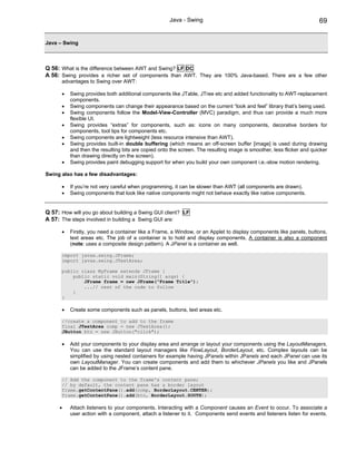 Java - Swing                                                      69


Java – Swing



Q 56: What is the difference between AWT and Swing? LF DC
A 56: Swing provides a richer set of components than AWT. They are 100% Java-based. There are a few other
      advantages to Swing over AWT:

      •   Swing provides both additional components like JTable, JTree etc and added functionality to AWT-replacement
          components.
      •   Swing components can change their appearance based on the current “look and feel” library that’s being used.
      •   Swing components follow the Model-View-Controller (MVC) paradigm, and thus can provide a much more
          flexible UI.
      •   Swing provides “extras” for components, such as: icons on many components, decorative borders for
          components, tool tips for components etc.
      •   Swing components are lightweight (less resource intensive than AWT).
      •   Swing provides built-in double buffering (which means an off-screen buffer [image] is used during drawing
          and then the resulting bits are copied onto the screen. The resulting image is smoother, less flicker and quicker
          than drawing directly on the screen).
      •   Swing provides paint debugging support for when you build your own component i.e.-slow motion rendering.

Swing also has a few disadvantages:

      •   If you’re not very careful when programming, it can be slower than AWT (all components are drawn).
      •   Swing components that look like native components might not behave exactly like native components.


Q 57: How will you go about building a Swing GUI client? LF
A 57: The steps involved in building a Swing GUI are:

      •   Firstly, you need a container like a Frame, a Window, or an Applet to display components like panels, buttons,
          text areas etc. The job of a container is to hold and display components. A container is also a component
          (note: uses a composite design pattern). A JPanel is a container as well.

      import javax.swing.JFrame;
      import javax.swing.JTextArea;

      public class MyFrame extends JFrame {
          public static void main(String[] args) {
              JFrame frame = new JFrame("Frame Title");
              ...// rest of the code to follow
          }
      }

      •   Create some components such as panels, buttons, text areas etc.

      //create a component to add to the frame
      final JTextArea comp = new JTextArea();
      JButton btn = new JButton("click");

      •   Add your components to your display area and arrange or layout your components using the LayoutManagers.
          You can use the standard layout managers like FlowLayout, BorderLayout, etc. Complex layouts can be
          simplified by using nested containers for example having JPanels within JPanels and each JPanel can use its
          own LayoutManager. You can create components and add them to whichever JPanels you like and JPanels
          can be added to the JFrame’s content pane.

      // Add the component to the frame's content pane;
      // by default, the content pane has a border layout
      frame.getContentPane().add(comp, BorderLayout.CENTER);
      frame.getContentPane().add(btn, BorderLayout.SOUTH);

     •    Attach listeners to your components. Interacting with a Component causes an Event to occur. To associate a
          user action with a component, attach a listener to it. Components send events and listeners listen for events.
 