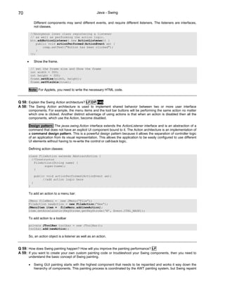 70                                                      Java - Swing

              Different components may send different events, and require different listeners. The listeners are interfaces,
              not classes.

          //Anonymous inner class registering a listener
          // as well as performing the action logic.
          btn.addActionListener( new ActionListener() {
              public void actionPerformed(ActionEvent ae) {
                  comp.setText("Button has been clicked");
              }
          });

     •        Show the frame.

          // set the frame size and Show the frame
          int width = 300;
          int height = 300;
          frame.setSize(width, height);
          frame.setVisible(true);

         Note: For Applets, you need to write the necessary HTML code.


Q 58: Explain the Swing Action architecture? LF DP FAQ
A 58: The Swing Action architecture is used to implement shared behavior between two or more user interface
      components. For example, the menu items and the tool bar buttons will be performing the same action no matter
      which one is clicked. Another distinct advantage of using actions is that when an action is disabled then all the
      components, which use the Action, become disabled.

      Design pattern: The javax.swing.Action interface extends the ActionListener interface and is an abstraction of a
      command that does not have an explicit UI component bound to it. The Action architecture is an implementation of
      a command design pattern. This is a powerful design pattern because it allows the separation of controller logic
      of an application from its visual representation. This allows the application to be easily configured to use different
      UI elements without having to re-write the control or call-back logic.

      Defining action classes:

      class FileAction extends AbstractAction {
        //Constructor
         FileAction(String name) {
               super(name);
         }

              public void actionPerformed(ActionEvent ae){
                   //add action logic here
          }
      }

      To add an action to a menu bar:

      JMenu fileMenu = new JMenu(“File”);
      FileAction newAction = new FileAction(“New”);
      JMenuItem item = fileMenu.add(newAction);
      item.setAccelarator(KeyStroke.getKeyStroke(‘N’, Event.CTRL_MASK));

      To add action to a toolbar

      private JToolBar toolbar = new JToolBar();
      toolbar.add(newAction);

      So, an action object is a listener as well as an action.


Q 59: How does Swing painting happen? How will you improve the painting performance? LF
A 59: If you want to create your own custom painting code or troubleshoot your Swing components, then you need to
      understand the basic concept of Swing painting.

      •       Swing GUI painting starts with the highest component that needs to be repainted and works it way down the
              hierarchy of components. This painting process is coordinated by the AWT painting system, but Swing repaint
 