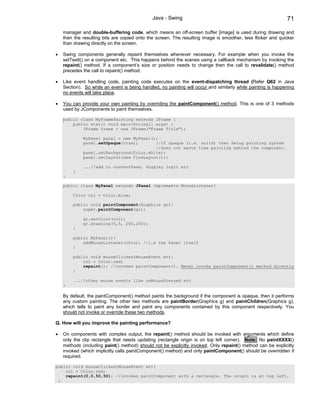 Java - Swing                                                    71

    manager and double-buffering code, which means an off-screen buffer [image] is used during drawing and
    then the resulting bits are copied onto the screen. The resulting image is smoother, less flicker and quicker
    than drawing directly on the screen.

•   Swing components generally repaint themselves whenever necessary. For example when you invoke the
    setTextt() on a component etc. This happens behind the scenes using a callback mechanism by invoking the
    repaint() method. If a component’s size or position needs to change then the call to revalidate() method
    precedes the call to repaint() method.

•   Like event handling code, painting code executes on the event-dispatching thread (Refer Q62 in Java
    Section). So while an event is being handled, no painting will occur and similarly while painting is happening
    no events will take place.

•   You can provide your own painting by overriding the paintComponent() method. This is one of 3 methods
    used by JComponents to paint themselves.

    public class MyFramePainting extends JFrame {
        public static void main(String[] args) {
            JFrame frame = new JFrame("Frame Title");

             MyPanel panel = new MyPanel();
             panel.setOpaque(true);       //if opaque (i.e. solid) then Swing painting system
                                          //does not waste time painting behind the component.
             panel.setBackground(Color.white);
             panel.setLayout(new FlowLayout());

             ...//add to contentPane, display logic etc
        }
    }

    public class MyPanel extends JPanel implements MouseListener{

        Color col = Color.blue;

        public void paintComponent(Graphics gr){
            super.paintComponent(gr);

             gr.setColor(col);
             gr.drawLine(5,5, 200,200);
        }

        public MyPanel(){
            addMouseListener(this); //i.e the Panel itself
        }

        public void mouseClicked(MouseEvent ev){
            col = Color.red;
            repaint(); //invokes paintComponent(). Never invoke paintComponent() method directly
        }

        ...//other mouse events like onMousePressed etc
    }

    By default, the paintComponent() method paints the background if the component is opaque, then it performs
    any custom painting. The other two methods are paintBorder(Graphics g) and paintChildren(Graphics g),
    which tells to paint any border and paint any components contained by this component respectively. You
    should not invoke or override these two methods.

Q. How will you improve the painting performance?

•   On components with complex output, the repaint() method should be invoked with arguments which define
    only the clip rectangle that needs updating (rectangle origin is on top left corner). Note: No paintXXXX()
    methods (including paint() method) should not be explicitly invoked. Only repaint() method can be explicitly
    invoked (which implicitly calls paintComponent() method) and only paintComponent() should be overridden if
    required.

public void mouseClicked(MouseEvent ev){
    col = Color.red;
    repaint(0,0,50,50); //invokes paintComponent with a rectangle. The origin is at top left.
 }
 