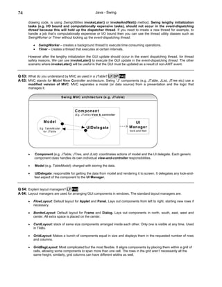 74                                                     Java - Swing

      drawing code, is using SwingUtilities invokeLater() or invokeAndWait() method. Swing lengthy initialization
      tasks (e.g. I/O bound and computationally expensive tasks), should not occur in the event-dispatching
      thread because this will hold up the dispatcher thread. If you need to create a new thread for example, to
      handle a job that’s computationally expensive or I/O bound then you can use the thread utility classes such as
      SwingWorker or Timer without locking up the event-dispatching thread.

          •   SwingWorker – creates a background thread to execute time consuming operations.
          •   Timer – creates a thread that executes at certain intervals.

      However after the lengthy initialization the GUI update should occur in the event dispatching thread, for thread
      safety reasons. We can use invokeLater() to execute the GUI update in the event-dispatching thread. The other
      scenario where invokeLater() will be useful is that the GUI must be updated as a result of non-AWT event.


Q 63: What do you understand by MVC as used in a JTable? LF DP FAQ
A 63: MVC stands for Model View Controller architecture. Swing “J” components (e.g. JTable, JList, JTree etc) use a
      modified version of MVC. MVC separates a model (or data source) from a presentation and the logic that
      manages it.

                                Sw ing M VC architecture (e.g. JTable)



                                        C om ponent
                                        (Eg: JTable):View & controller

                 M odel                                                       UI
              Eg: TableM odel                   U ID elegate               M anager
                for JTable                                                 look-and-feel




      •   Component (e.g. JTable, JTree, and JList): coordinates actions of model and the UI delegate. Each generic
          component class handles its own individual view-and-controller responsibilities.

      •    Model (e.g. TableModel): charged with storing the data.

      •   UIDelegate: responsible for getting the data from model and rendering it to screen. It delegates any look-and-
          feel aspect of the component to the UI Manager.


Q 64: Explain layout managers? LF FAQ
A 64: Layout managers are used for arranging GUI components in windows. The standard layout managers are:

      •   FlowLayout: Default layout for Applet and Panel. Lays out components from left to right, starting new rows if
          necessary.

      •   BorderLayout: Default layout for Frame and Dialog. Lays out components in north, south, east, west and
          center. All extra space is placed on the center.

      •   CardLayout: stack of same size components arranged inside each other. Only one is visible at any time. Used
          in TABs.

      •   GridLayout: Makes a bunch of components equal in size and displays them in the requested number of rows
          and columns.

      •   GridBagLayout: Most complicated but the most flexible. It aligns components by placing them within a grid of
          cells, allowing some components to span more than one cell. The rows in the grid aren’t necessarily all the
          same height, similarly, grid columns can have different widths as well.
 