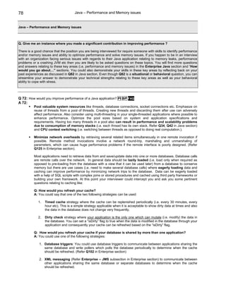 78                                    Java – Performance and Memory issues


Java – Performance and Memory issues



Q. Give me an instance where you made a significant contribution in improving performance ?

There is a good chance that the position you are being interviewed for require someone with skills to identify performance
and/or memory issues and ability to optimize performance and solve memory issues. If you happen to be in an interview
with an organization facing serious issues with regards to their Java application relating to memory leaks, performance
problems or a crashing JVM etc then you are likely to be asked questions on these topics. You will find more questions
and answers relating to these key areas (i.e. performance and memory issues) in the Enterprise Java section and “How
would you go about…” sections. You could also demonstrate your skills in these key areas by reflecting back on your
past experiences as discussed in Q82 in Java section. Even though Q82 is a situational or behavioral question, you can
streamline your answer to demonstrate your technical strengths relating to these key areas as well as your behavioral
ability to cope with stress.




Q 72: How would you improve performance of a Java application? PI BP FAQ
A 72:
          Pool valuable system resources like threads, database connections, socket connections etc. Emphasize on
          reuse of threads from a pool of threads. Creating new threads and discarding them after use can adversely
          affect performance. Also consider using multi-threading in your single-threaded applications where possible to
          enhance performance. Optimize the pool sizes based on system and application specifications and
          requirements. Having too many threads in a pool also can result in performance and scalability problems
          due to consumption of memory stacks (i.e. each thread has its own stack. Refer Q34, Q42 in Java section)
          and CPU context switching (i.e. switching between threads as opposed to doing real computation.).

          Minimize network overheads by retrieving several related items simultaneously in one remote invocation if
          possible. Remote method invocations involve a network round-trip, marshaling and unmarshaling of
          parameters, which can cause huge performance problems if the remote interface is poorly designed. (Refer
          Q125 in Enterprise section).

          Most applications need to retrieve data from and save/update data into one or more databases. Database calls
          are remote calls over the network. In general data should be lazily loaded (i.e. load only when required as
          opposed to pre-loading from the database with a view that it can be used later) from a database to conserve
          memory but there are use cases (i.e. need to make several database calls) where eagerly loading data and
          caching can improve performance by minimizing network trips to the database. Data can be eagerly loaded
          with a help of SQL scripts with complex joins or stored procedures and cached using third party frameworks or
          building your own framework. At this point your interviewer could intercept you and ask you some pertinent
          questions relating to caching like:

          Q: How would you refresh your cache?
          A: You could say that one of the two following strategies can be used:

             1.   Timed cache strategy where the cache can be replenished periodically (i.e. every 30 minutes, every
                  hour etc). This is a simple strategy applicable when it is acceptable to show dirty data at times and also
                  the data in the database does not change very frequently.

             2.   Dirty check strategy where your application is the only one which can mutate (i.e. modify) the data in
                  the database. You can set a “isDirty” flag to true when the data is modified in the database through your
                  application and consequently your cache can be refreshed based on the “isDirty” flag.

          Q: How would you refresh your cache if your database is shared by more than one application?
          A: You could use one of the following strategies:

              1. Database triggers: You could use database triggers to communicate between applications sharing the
                 same database and write pollers which polls the database periodically to determine when the cache
                 should be refreshed. (Refer Q102 in Enterprise section)

              2. XML messaging (Refer Enterprise – JMS subsection in Enterprise section) to communicate between
                 other applications sharing the same database or separate databases to determine when the cache
                 should be refreshed.
 