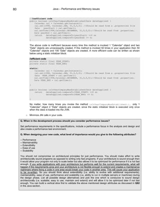80                                   Java – Performance and Memory issues


              //Inefficient code
              public boolean isInYearCompanyWasEstablished(Date dateSupplied) {
                  Calendar cal = Calendar.getInstance();
                  cal.set(1998, Calendar.JAN, 01,0,0,0); //Should be read from a .proprerties file
                  Date   yearStart = cal.getTime();
                  cal.setTime(1998,Calendar.DECEMBER, 31,0,0,0);//Should be read from .properties.
                  Date yearEnd = cal.getTime();
                  return   dateSupplied.compareTo(yearStart) >=0 &&
                           dateSupplied.compareTo(yearEnd) <= 0;
              }

              The above code is inefficient because every time this method is invoked 1 “Calendar” object and two
              “Date” objects are unnecessarily created. If this method is invoked 50 times in your application then 50
              “Calendar” objects and 100 “Date” objects are created. A more efficient code can be written as shown
              below using a static initializer block:

              //efficient code
              private static final YEAR_START;
              private static final YEAR_END;

              static{
                  Calendar cal = Calendar.getInstance();
                  cal.set(1998, Calendar.JAN, 01,0,0,0); //Should be read from a .proprerties file
                  Date YEAR_START = cal.getTime();
                  cal.setTime(1998,Calendar.DECEMBER, 31,0,0,0);//Should be read from .properties.
                  Date YEAR_END = cal.getTime();

              }

              public boolean isInYearCompanyWasEstablished(Date dateSupplied) {
                  return   dateSupplied.compareTo(YEAR_START) >=0 &&
                           dateSupplied.compareTo(YEAR_END) <= 0;

              }

              No matter, how many times you invoke the method isInYearCompanyWasEstablished(…), only 1
              “Calendar” object 2 “Date” objects are created, since the static initializer block is executed only once
              when the class is loaded into the JVM.

          o Minimize JNI calls in your code.

     Q. When in the development process should you consider performance issues?

     Set performance requirements in the specifications, include a performance focus in the analysis and design and
     also create a performance test environment.

     Q. When designing your new code, what level of importance would you give to the following attributes?

     -- Performance
     -- Maintainability
     -- Extendibility
     -- Ease of use
     -- Scalability

     You should not compromise on architectural principles for just performance. You should make effort to write
     architecturally sound programs as opposed to writing only fast programs. If your architecture is sound enough then
     it would allow your program not only to scale better but also allows it to be optimized for performance if it is not fast
     enough. If you write applications with poor architecture but performs well for the current requirements, what will
     happen if the requirements grow and your architecture is not flexible enough to extend and creates a maintenance
     nightmare where fixing a code in one area would break your code in another area. This will cause your application
     to be re-written. So you should think about extendibility (i.e. ability to evolve with additional requirements),
     maintainability, ease of use, performance and scalability (i.e. ability to run in multiple servers or machines) during
     the design phase. List all possible design alternatives and pick the one which is conducive to sound design
     architecturally (i.e. scalable, easy to use, maintain and extend) and will allow it to be optimized later if not fast
     enough. You can build a vertical slice first to validate the above mentioned design attributes as discussed in Q82
     in the Java section.
 