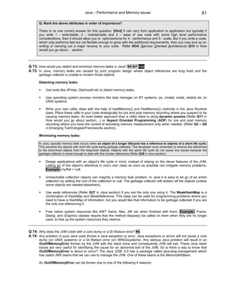 Java – Performance and Memory issues                                                   81

      Q. Rank the above attributes in order of importance?

      There is no one correct answer for this question. [Hint] It can vary from application to application but typically if
      you write 1 - extendable, 2 - maintainable and 3 – ease of use code with some high level performance
      considerations, then it should allow you to optimize/tune for 4 - performance and 5 - scale. But if you write a code,
      which only performs fast but not flexible enough to grow with the additional requirements, then you may end up re-
      writing or carrying out a major revamp to your code. Refer SOA (Service Oriented Architecture) Q15 in How
      would you go about… section.




Q 73: How would you detect and minimize memory leaks in Java? MI BP FAQ
A 73: In Java, memory leaks are caused by poor program design where object references are long lived and the
      garbage collector is unable to reclaim those objects.

      Detecting memory leaks:

           Use tools like JProbe, OptimizeIt etc to detect memory leaks.

           Use operating system process monitors like task manager on NT systems, ps, vmstat, iostat, netstat etc on
           UNIX systems.

           Write your own utility class with the help of totalMemory() and freeMemory() methods in the Java Runtime
           class. Place these calls in your code strategically for pre and post memory recording where you suspect to be
           causing memory leaks. An even better approach than a utility class is using dynamic proxies (Refer Q11 in
           How would you go about section…) or Aspect Oriented Programming (AOP) for pre and post memory
           recording where you have the control of activating memory measurement only when needed. (Refer Q3 – Q5
           in Emerging Technologies/Frameworks section).

      Minimizing memory leaks:

      In Java, typically memory leak occurs when an object of a longer lifecycle has a reference to objects of a short life cycle.
      This prevents the objects with short life cycle being garbage collected. The developer must remember to remove the references
      to the short-lived objects from the long-lived objects. Objects with the same life cycle do not cause any issues because the
      garbage collector is smart enough to deal with the circular references (Refer Q38 in Java section).

           Design applications with an object’s life cycle in mind, instead of relying on the clever features of the JVM.
           Letting go of the object’s reference in one’s own class as soon as possible can mitigate memory problems.
           Example: myRef = null;

           Unreachable collection objects can magnify a memory leak problem. In Java it is easy to let go of an entire
           collection by setting the root of the collection to null. The garbage collector will reclaim all the objects (unless
           some objects are needed elsewhere).

           Use weak references (Refer Q37 in Java section) if you are the only one using it. The WeakHashMap is a
           combination of HashMap and WeakReference. This class can be used for programming problems where you
           need to have a HashMap of information, but you would like that information to be garbage collected if you are
           the only one referencing it.

           Free native system resources like AWT frame, files, JNI etc when finished with them. Example: Frame,
           Dialog, and Graphics classes require that the method dispose() be called on them when they are no longer
           used, to free up the system resources they reserve.


Q 74: Why does the JVM crash with a core dump or a Dr.Watson error? MI
A 74: Any problem in pure Java code throws a Java exception or error. Java exceptions or errors will not cause a core
      dump (on UNIX systems) or a Dr.Watson error (on WIN32systems). Any serious Java problem will result in an
      OutOfMemoryError thrown by the JVM with the stack trace and consequently JVM will exit. These Java stack
      traces are very useful for identifying the cause for an abnormal exit of the JVM. So is there a way to know that
      OutOfMemoryError is about to occur? The Java J2SE 5.0 has a package called java.lang.management which
      has useful JMX beans that we can use to manage the JVM. One of these beans is the MemoryMXBean.

      An OutOfMemoryError can be thrown due to one of the following 4 reasons:
 