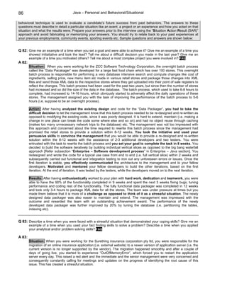 86                                    Java – Personal and Behavioral/Situational

behavioral technique is used to evaluate a candidate’s future success from past behaviors. The answers to these
questions must describe in detail a particular situation like an event, a project or an experience and how you acted on that
situation and what the results were. Prepare your answers prior to the interview using the “Situation Action Result (SAR)”
approach and avoid fabricating or memorizing your answers. You should try to relate back to your past experiences at
your previous employments, community events, sporting events etc. Sample questions and answers are shown below:


Q 82: Give me an example of a time when you set a goal and were able to achieve it? Give me an example of a time you
        showed initiatiative and took the lead? Tell me about a difficult decision you made in the last year? Give me an
        example of a time you motivated others? Tell me about a most complex project you were involved in? FAQ
A 82:
        Situation: When you were working for the ZCC Software Technology Corporation, the overnight batch process
        called the “Data Pacakager” was developed for a large fast food chain which has over 100 stores. This overnight
        batch process is responsible for performing a very database intensive search and compute changes like cost of
        ingredients, selling price, new menu item etc made in various retail stores and package those changes into XML
        files and send those XML data to the respective stores where they get uploaded into their point of sale registers to
        reflect the changes. This batch process had been used for the past two years, but since then the number of stores
        had increased and so did the size of the data in the database. The batch process, which used to take 6-8 hours to
        complete, had increased to 14-16 hours, which obviously started to adversely affect the daily operations of these
        stores. The management assigned you with the task of improving the performance of the batch process to 5-6
        hours (i.e. suppose to be an overnight process).

        Action: After having analyzed the existing design and code for the “Data Packager”, you had to take the
        difficult decision to let the management know that this batch process needed to be re-designed and re-written as
        opposed to modifying the existing code, since it was poorly designed. It is hard to extend, maintain (i.e. making a
        change in one place can break the code some where else and so on) and had no object reuse through caching
        (makes too many unnecessary network trips to the database) etc. The management was not too impressed with
        this approach and concerned about the time required to rewrite this batch process since the management had
        promised the retail stores to provide a solution within 8-12 weeks. You took the initiative and used your
        persuasive skills to convince the management that you would be able to provide a re-designed and re-written
        solution within the 8-12 weeks with the assistance of 2-3 additional developers and two testers. You were
        entrusted with the task to rewrite the batch process and you set your goal to complete the task in 8 weeks. You
        decided to build the software iteratively by building individual vertical slices as opposed to the big bang waterfall
        approach [Refer subsection “Enterprise – Software development process” in Enterprise – Java section]. You
        redesigned and wrote the code for a typical use case from end to end (i.e. full vertical slice) within 2 weeks and
        subsequently carried out functional and integration testing to iron out any unforeseen errors or issues. Once the
        first iteration is stable, you effectively communicated the architecture to the management and to your fellow
        developers. Motivated and mentored your fellow developers to build the other iterations, based on the first
        iteration. At the end of iteration, it was tested by the testers, while the developers moved on to the next iteration.

        Results: After having enthusiastically worked to your plan with hard work, dedication and teamwork, you were
        able to have the 90% of the functionality completed in 9 weeks and spent the next 3 weeks fixing bugs, tuning
        performance and coding rest of the functionality. The fully functional data packager was completed in 12 weeks
        and took only 3-4 hours to package XML data for all the stores. The team was under pressure at times but you
        made them believe that it is more of a challenge as opposed to think of it as a stressful situation. The newly
        designed data packager was also easier to maintain and extend. The management was impressed with the
        outcome and rewarded the team with an outstanding achievement award. The performance of the newly
        developed data packager was further improved by 20% by tuning the database (i.e. partitioning the tables,
        indexing etc).


Q 83: Describe a time when you were faced with a stressful situation that demonstrated your coping skills? Give me an
        example of a time when you used your fact finding skills to solve a problem? Describe a time when you applied
        your analytical and/or problem solving skills? FAQ

A 83:
        Situation: When you were working for the Surething insurance corporation pty ltd, you were responsible for the
        migration of an online insurance application (i.e. external website) to a newer version of application server (i.e. the
        current version is no longer supported by the vendor). The migration happened smoothly and after a couple of
        days of going live, you started to experience “OutOfMemoryError”, which forced you to restart the application
        server every day. This raised a red alert and the immediate and the senior management were very concerned and
        consequently constantly calling for meetings and updates on the progress of identifying the root cause of this
        issue. This has created a stressful situation.
 