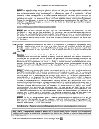 Java – Personal and Behavioral/Situational                                          87

        Action: You were able to have a positive outlook by believing that this is more of a challenge as opposed to think
        of it as a stressful situation. You needed to be composed to get your analytical and problem solving skills to get to
        work. You spent some time finding facts relating to “OutOfMemoryError” (Refer Q74 in Java section). You were
        tempted to increase the heap space as suggested by fellow developers but the profiling and monitoring did not
        indicate that was the case. The memory usage drastically increased during and after certain user operations like
        generating PDF reports. The generation of reports used some third party libraries, which dynamically generated
        classes from your templates. So you decided to increase the area of the memory known as the “perm”, which sits
        next to the heap. This “perm” space is consumed when the classes are dynamically generated from templates
        during the report generation.

        java    -XX:PermSize=256M -XX:MaxPermSize=256M

        Results: After you have increased the “perm” size, the “OutOfMemoryError” has disappeared. You kept
        monitoring it for a week and everything worked well. The management was impressed with your problem solving,
        fact finding and analytical skills, which had contributed to the identification of the not so prevalent root cause and
        the effective communication with the other teams like infrastructure, production support, senior management, etc.
        The management also identified your ability to cope under stress and offered you a promotion to lead a small team
        of 4 developers.


Q 84: Describe a time when you had to work with others in the organization to accomplish the organizational goals?
        Describe a situation where others you worked on a project disagreed with your ideas, and what did you do?
        Describe a situation in which you had to collect information by asking many questions of several people? What
        has been your experience in giving presentations to small or large groups? How do you show considerations for
        others? FAQ
A 84:
        Situation: You were working for Wealth guard Pty Ltd financial services organization. You were part of a
        development team responsible for enhancing an existing online web application, which enables investors and
        advisors view and manage their financial portfolios. The websites of the financial services organizations are
        periodically surveyed and rated by an independent organization for their ease of use, navigability, content, search
        functionality etc. Your organization was ranked 21st among 23 websites reviewed. Your chief information officer
        was very disappointed with this poor rating and wanted the business analysts, business owners (i.e. within the
        organization) and the technical staff to improve on the ratings before the next ratings, which would be done in 3
        months.

        Action: The business analysts and the business owners quickly got into work and came up with a requirements
        list of 35 items in consultation with the external business users such as advisors, investors etc. You were assigned
        the task of working with the business analysts, business owners (i.e internal), and project managers to provide a
        technical input in terms of feasibility study, time estimates, impact analysis etc. The business owners had a pre-
        conceived notion of how they would like things done. You had to analyze the outcome from both the business
        owners’ perspective and technology perspective. There were times you had to use your persuasive skills to
        convince the business owners and analysts to take an alternative approach, which would provide a more robust
        solution. You managed to convince the business owners and analysts by providing visual mock-up screen shots of
        your proposed solution, presentation skills, ability to communicate without any technical jargons, and listening
        carefully to business needs and discussing your ideas with your fellow developers (i.e. being a good listener,
        respecting others’ views and having the right attitude even if you know that you are right). You also strongly
        believe that good technical skills must be complemented with good interpersonal skills and the right attitude. After
        2-3 weeks of constant interaction with the business owners, analysts and fellow developers, you had helped the
        business users to finalize the list of requirements. You also took the initiative to apply the agile development
        methodology to improve communication and cooperation between business owners and the developers.

        Results: You and your fellow developers were not only able to effectively communicate and collaborate with the
        business users and analysts but also provided progressive feedback to each other due to iterative approach. The
        team work and hard work had resulted in a much improved and more user friendly website, which consequently
        improved its ratings from 21st to 13th within 3 months.

        Refer Enterprise – Personal subsection in Enterprise section for more situational questions and answers.


Note: For Q75 – Q84 tailor your answers to the job. Also be prepared for the following questions, which ascertain how
you keep your knowledge up to date, what motivates you, your ability to take initiatives, be pro-active, eagerness to work
for the company, etc:

Q 85: What was the last Java related technical book or article you read? FAQ
 