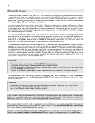 8

Motivation for this book

I started using Java in 1999 when I was working as a junior developer. During those two years as a permanent employee,
I pro-actively spent many hours studying the core concepts behind Java/J2EE in addition to my hands on practical
experience. Two years later I decided to start contracting. Since I started contracting in 2001, my career had a much-
needed boost in terms of contract rates, job satisfaction, responsibility etc. I moved from one contract to another with a
view of expanding my skills and increasing my contract rates.

In the last 5 years of contracting, I have worked for 5 different organizations both medium and large on 8 different
projects. For each contract I held, on average I attended 6-8 interviews with different companies. In most cases multiple
job offers were made and consequently I was in a position to negotiate my contract rates and also to choose the job I
liked based on the type of project, type of organization, technology used, etc. I have also sat for around 10 technical tests
and a few preliminary phone interviews.

The success in the interviews did not come easily. I spent hours prior to each set of interviews wading through various
books and articles as a preparation. The motivation for this book was to collate all this information into a single book,
which will save me time prior to my interviews but also can benefit others in their interviews. What is in this book has
helped me to go from just a Java/J2EE job to a career in Java/J2EE in a short time. It has also given me the job
security that ‘I can find a contract/permanent job opportunity even in the difficult job market’.

I am not suggesting that every one should go contracting but by performing well at the interviews you can be in a position
to pick the permanent role you like and also be able to negotiate your salary package. Those of you who are already in
good jobs can impress your team leaders, solution designers and/or architects for a possible promotion by demonstrating
your understanding of the key areas discussed in this book. You can discuss with your senior team members about
performance issues, transactional issues, threading issues (concurrency issues) and memory issues. In most of
my previous contracts I was in a position to impress my team leads and architects by pinpointing some of the critical
performance, memory, transactional and threading issues with the code and subsequently fixing them. Trust me it is not
hard to impress someone if you understand the key areas.


For example:

    Struts action classes are not thread-safe (Refer Q113 in Enterprise section).
    JSP variable declaration is not thread-safe (Refer Q34 in Enterprise section).
    Valuable resources like database connections should be closed properly to avoid any memory and performance
    issues (Refer Q45 in Enterprise section).
    Throwing an application exception will not rollback the transaction in EJB. (Refer Q77 in Enterprise section).


The other key areas, which are vital to any software development, are a good understanding of some of key design
concepts, design patterns, and a modeling language like UML. These key areas are really worthy of a mention in your
resume and interviews.

For example:

    Know how to use inheritance, polymorphism and encapsulation (Refer Q7, Q8, Q9, and Q10 in Java section.).
    Why use design patterns? (Refer Q5 in Enterprise section).
    Why is UML important? (Refer Q106 in Enterprise section).



If you happen to be in an interview with an organization facing serious issues with regards to their Java application
relating to memory leaks, performance problems or a crashing JVM etc then you are likely to be asked questions on
these topics. Refer Q72 – Q74 in Java section and Q123, Q125 in Enterprise section.


If you happen to be in an interview with an organization which is working on a pilot project using a different development
methodology like agile methodology etc or has just started adopting a newer development process or methodology
then you are likely to be asked questions on this key area.

If the team lead/architect of the organization you are being interviewed for feels that the current team is lacking skills in
the key areas of design concepts and design patterns then you are likely to be asked questions on these key areas.
 