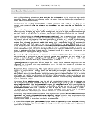 Java – Behaving right in an interview                                           89


Java – Behaving right in an interview



   Arrive 5-10 minutes before the interview. Never arrive too late or too early. If you are running late due to some
   unavoidable situation, call ahead and make sure that the interviewers know your situation. Also, be apologetic for
   arriving late due to unfortunate situation.

   First impressions are everything: Firm handshake, maintain eye contact, smile, watch your body language, be
   pleasant, dress neatly and know the names of your interviewers and thank them by their names for the
   opportunity.

   Try, not to show that you are nervous. Every body is nervous for interviews but try not to show it. [Hint: Just think that
   even if you do not get the job, it is a good learning experience and you would do better in your next interview and
   appreciate yourself for getting this far. You can always learn from your mistakes and do better at your next interview.]

   It is good to be confident but do not make up your answer or try to bluff. If you put something in your resume then
   better be prepared to back it up. Be honest to answer technical questions because you are not expected to remember
   everything (for example, you might know a few design patterns but not all of them etc). If you have not used a design
   pattern in question, request the interviewer, if you could describe a different design pattern. Also, try to provide brief
   answers, which means not too long and not too short like yes or no. Give examples of times you performed that
   particular task. If you would like to expand on your answer, ask the interviewer if you could elaborate or go on. It is
   okay to verify your answers every now and then but avoid verifying or validating your answers too often because
   the interviewer might think that you lack self-confidence or you cannot work independently. But if you do not know the
   answer to a particular question and keen to know the answer, you could politely request for an answer but should not
   request for answers too often. If you think you could find the answer(s) readily on the internet then try to remember the
   question and find the answer(s) soon after your interview.

   You should also ask questions to make an impression on the interviewer. Write out specific questions you want to
   ask and then look for opportunities to ask them during the interview. Many interviewers end with a request to the
   applicant as to whether they have anything they wish to add. This is an opportunity for you to end on a positive note
   by making succinct statements about why you are the best person for the job.

   Try to be yourself. Have a good sense of humor, a smile and a positive outlook. Be friendly but you should not tell
   the sagas of your personal life. If you cross your boundaries then the interviewer might feel that your personal life will
   interfere with your work.

   Be confident. I have addressed many of the popular technical questions in this book and it should improve your
   confidence. If you come across a question relating to a new piece of technology you have no experience with like
   AOP (Aspect Oriented Programming) or IoC (Inversion of Control) or a framework like Tapestry, then you can mention
   that you have a very basic understanding and demonstrate that you are a quick leaner by reflecting back on your past
   job where you had to quickly learn a new piece of a technology or a framework. Also, you can mention that you keep
   a good rapport with a network of talented Java/J2EE developers or mentors to discuss any design alternatives or work
   a rounds to a pressing problem.

   Unless asked, do not talk about money. Leave this topic until the interviewer brings it up or you can negotiate this
   with your agent once you have been offered the position. At the interview you should try to sell or promote your
   technical skills, business skills, ability to adapt to changes, and interpersonal skills. Prior to the interview find
   out what skills are required by thoroughly reading the job description or talking to your agent for the specific job and
   be prepared to promote those skills (Some times you would be asked why you are the best person for the job?).
   You should come across as you are more keen on technical challenges, learning a new piece of technology,
   improving your business skills etc as opposed to coming across as you are only interested in money.

   Speak clearly, firmly and with confidence but should not be aggressive and egoistical. You should act interested in
   the company and the job and make all comments in a positive manner. Should not speak negatively about past
   colleagues or employers. Should not excuse yourself halfway through the interview, even if you have to use the
   bathroom. Should not ask for refreshments or coffee but accept it if offered.

   At the end of the interview, thank the interviewers by their names for their time with a firm handshake, maintain
   eye contact and ask them about the next steps if not already mentioned to know where you are at the process and
   show that you are interested.
 