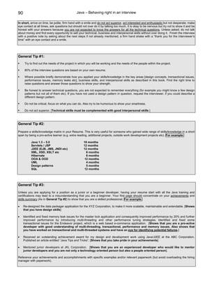 90                                             Java – Behaving right in an interview

In short, arrive on time, be polite, firm hand with a smile and do not act superior, act interested and enthusiastic but not desperate, make
eye contact at all times, ask questions but should not over do it by talking too much, it is okay to be nervous but try not to show it and be
honest with your answers because you are not expected to know the answers for all the technical questions. Unless asked, do not talk
about money and find every opportunity to sell your technical, business and interpersonal skills without over doing it. Finish the interview
with a positive note by asking about the next steps if not already mentioned, a firm hand shake with a “thank you for the interviewer’s
time” with an eye contact and a smile.




General Tip #1:
      Try to find out the needs of the project in which you will be working and the needs of the people within the project.

      80% of the interview questions are based on your own resume.

      Where possible briefly demonstrate how you applied your skills/knowledge in the key areas [design concepts, transactional issues,
      performance issues, memory leaks etc], business skills, and interpersonal skills as described in this book. Find the right time to
      raise questions and answer those questions to show your strength.

      Be honest to answer technical questions, you are not expected to remember everything (for example you might know a few design
      patterns but not all of them etc). If you have not used a design pattern in question, request the interviewer, if you could describe a
      different design pattern.

      Do not be critical, focus on what you can do. Also try to be humorous to show your smartness.

      Do not act superior. [Technical skills must be complemented with good interpersonal skills ]



General Tip #2:

Prepare a skills/knowledge matrix in your Resume. This is very useful for someone who gained wide range of skills/knowledge in a short
span by being a pro-active learner (e.g. extra reading, additional projects, outside work development projects etc). For example:

           Java 1.3 – 5.0                            18 months
           Servlets / JSP                            12 months
           J2EE (EJB, JMS, JNDI etc)                 12 months
           XML, XSD, XSLT etc                          6 months
           Hibernate                                   6 months
           OOA & OOD                                  12 months
           UML                                         4 months
           Design patterns                             5 months
           SQL                                        12 months




General Tip #3:
Unless you are applying for a position as a junior or a beginner developer, having your resume start with all the Java training and
certifications may lead to a misunderstanding that you are a beginner. Your first page should concentrate on your achievements and
skills summary (As in General Tip #2) to show that you are a skilled professional. For example:

•    Re-designed the data packager application for the XYZ Corporation, to make it more scalable, maintainable and extendable. [Shows
     that you have design skills]

•    Identified and fixed memory leak issues for the master lock application and consequently improved performance by 20% and further
     improved performance by introducing multi-threading and other performance tuning strategies. Identified and fixed some
     transactional issues for the Endeavor project, which is a web based e-commerce application. [Shows that you are a pro-active
     developer with good understanding of multi-threading, transactional, performance and memory issues. Also shows that
     you have worked on transactional and multi-threaded systems and have an eye for identifying potential failures.]

•    Received an outstanding achievement award for my design and development work using Java/J2EE at the ABC Corporation.
     Published an article entitled “Java Tips and Tricks”. [Shows that you take pride in your achievements]

•    Mentored junior developers at JKL Corporation. [Shows that you are an experienced developer who would like to mentor
     junior developers and you are not only a technology oriented person but also a people oriented person].

Reference your achievements and accomplishments with specific examples and/or relevant paperwork (but avoid overloading the hiring
manager with paperwork).
 