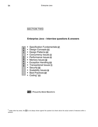 94                                                     Enterprise Java




                                SECTION TWO



                                Enterprise Java – Interview questions & answers


                                   Specification Fundamentals                     SF
                         K
                         E         Design Concepts DC
                         Y         Design Patterns DP
                                   Concurrency Issues CI
                         A         Performance Issues PI
                         R         Memory Issues MI
                         E
                         A
                                   Exception Handling EH
                         S         Transactional Issues TI
                                   Security SE
                                   Scalability Issues SI
                                   Best Practices BP
                                   Coding1 CO




                                FAQ - Frequently Asked Questions




1
 Unlike other key areas, the CO is not always shown against the question but shown above the actual content of relevance within a
question.
 