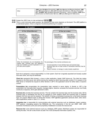 Enterprise – J2EE Overview                                                  97

                                         JDBC (Java DataBase Connectivity), JNDI (Java Naming and Directory Interface), JMS
       Other                             (Java Messaging Service), JCA (J2EE Connector Architecture), JTA (Java Transaction
                                         API), JavaMail, JAF (JavaBeans Activation Framework – used by JavaMail), JAAS (Java
                                         Authentication and Authorization Service), JMX (Java Management eXtensions).




Q 02: Explain the J2EE 3-tier or n-tier architecture? SF DC FAQ
A 02: This is a very commonly asked question. Be prepared to draw some diagrams on the board. The J2EE platform is
      a multi-tiered system. A tier is a logical or functional partitioning of a system.

                     2 – tier system                                                  3 – tier system

                2-Tier (Client/Server)                                              3-Tier (or n-tier)

          Client M /C 1          Client M /C 2                            Client M/C 1             Client M/C 2
           UserInterface          UserInterface                            UserInterface            UserInterface
           /display Logic         /display Logic                           /display logic           /display logic
              Business               Business
                logic                  logic
             Database               Database
                logic                  logic                                     Middle-tier server
                                                                                        Business Logic
                                                                                         Database Logic



                    Business Logic
                    Database logic
                         Data
                                                                                               Data

                      Database                                                              Database

       When the developers are not disciplined, the      The advantages of the multi-tier architecture are:
       display logic, business logic and database
       logic are muddled up and/or duplicated in a 2-         Forced separation of user interface logic and business logic.
       tier client server system.                             Business logic sits on small number of centralized machines (may be
                                                              just one).
                                                              Easy to maintain, to manage, to scale, loosely coupled etc.


      Each tier is assigned a unique responsibility in a 3-tier system. Each tier is logically separated and loosely coupled
      from each other, and may be distributed.

      Client tier represents Web browser, a Java or other application, Applet, WAP phone etc. The client tier makes
      requests to the Web server who will be serving the request by either returning static content if it is present in the
      Web server or forwards the request to either Servlet or JSP in the application server for either static or dynamic
      content.

      Presentation tier encapsulates the presentation logic required to serve clients. A Servlet or JSP in the
      presentation tier intercepts client requests, manages logons, sessions, accesses the business services, and finally
      constructs a response, which gets delivered to client.

      Business tier provides the business services. This tier contains the business logic and the business data. All the
      business logic is centralized into this tier as opposed to 2-tier systems where the business logic is scattered
      between the front end and the backend. The benefit of having a centralized business tier is that same business
      logic can support different types of clients like browser, WAP (Wireless Application Protocol) client, other stand-
      alone applications written in Java, C++, C# etc.

      Integration tier is responsible for communicating with external resources such as databases, legacy systems,
      ERP systems, messaging systems like MQSeries etc. The components in this tier use JDBC, JMS, J2EE
      Connector Architecture (JCA) and some proprietary middleware to access the resource tier.

      Resource tier is the external resource such as a database, ERP system, Mainframe system etc responsible for
      storing the data. This tier is also known as Data Tier or EIS (Enterprise Information System) Tier.
 