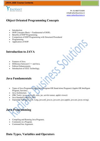 JAVA J2EE Course Contents


                                                                               Ph: 91 8807725095
                                                                           info@radiantbusiness.in
                                                                           www.radiantbusiness.in


Object Oriented Programming Concepts


      Introduction
      OOP Concepts (Basic + Fundamental of OOP).
      Benefits of OOP Programming.
      Comparison of OOP Programming with Structural Procedural
      Programming.
      Application of OOP.




Introduction to JAVA


      Features of Java.
      Difference between C++ and Java.
      Edition Enhancements.
      Introduction of J2EE Technology.




Java Fundamentals


      Types of Java Programs-(Application Program OR Stand alone Program) (Applet OR Intelligent
      Program, Servlets)
      Java Architecture.
      JDK Tools ( javac, java, jdb, rmic, jar, servlet runner, applet viewer)
      Java Standard Library ( JSL)
      Important Packages ( java. Lang, java.util, java.io, java.awt, java.applet, java.net, javax.swing).




Java Programming


      Compiling and Running Java Programs.
      Comments in a Program.
      Command line Argument.




Data Types, Variables and Operators
 