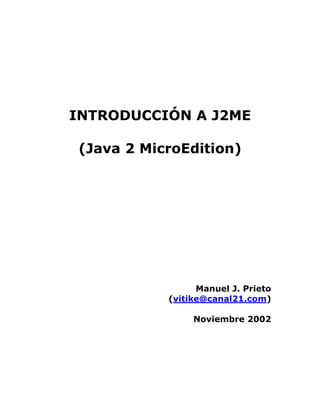 INTRODUCCIÓN A J2ME

(Java 2 MicroEdition)




                 Manuel J. Prieto
           (vitike@canal21.com)

                Noviembre 2002
 
