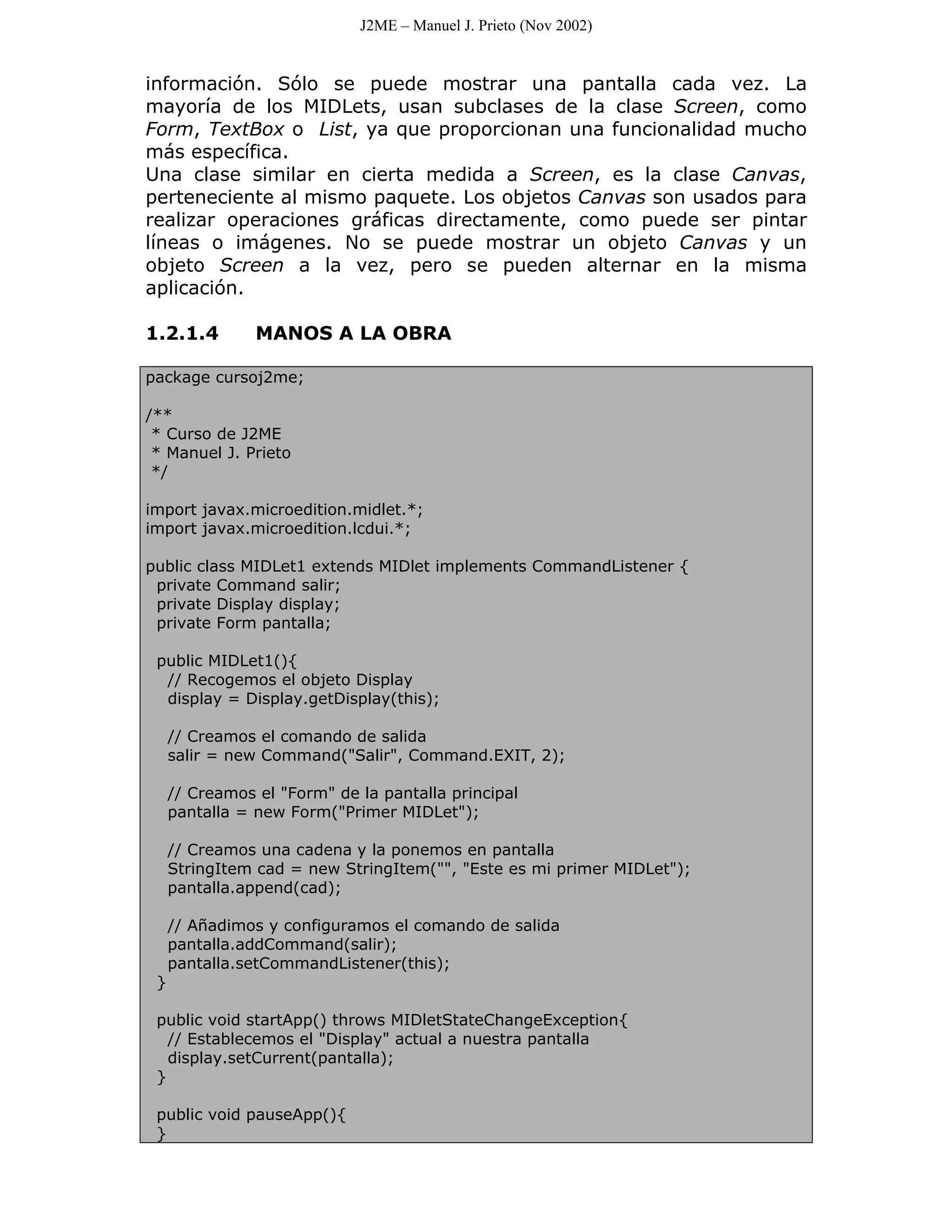 J2ME – Manuel J. Prieto (Nov 2002)


información. Sólo se puede mostrar una pantalla cada vez. La
mayoría de los MIDLets, usan subclases de la clase Screen, como
Form, TextBox o List, ya que proporcionan una funcionalidad mucho
más específica.
Una clase similar en cierta medida a Screen, es la clase Canvas,
perteneciente al mismo paquete. Los objetos Canvas son usados para
realizar operaciones gráficas directamente, como puede ser pintar
líneas o imágenes. No se puede mostrar un objeto Canvas y un
objeto Screen a la vez, pero se pueden alternar en la misma
aplicación.

1.2.1.4         MANOS A LA OBRA

package cursoj2me;

/**
 * Curso de J2ME
 * Manuel J. Prieto
 */

import javax.microedition.midlet.*;
import javax.microedition.lcdui.*;

public class MIDLet1 extends MIDlet implements CommandListener {
 private Command salir;
 private Display display;
 private Form pantalla;

 public MIDLet1(){
  // Recogemos el objeto Display
  display = Display.getDisplay(this);

     // Creamos el comando de salida
     salir = new Command("Salir", Command.EXIT, 2);

     // Creamos el "Form" de la pantalla principal
     pantalla = new Form("Primer MIDLet");

     // Creamos una cadena y la ponemos en pantalla
     StringItem cad = new StringItem("", "Este es mi primer MIDLet");
     pantalla.append(cad);

     // Añadimos y configuramos el comando de salida
     pantalla.addCommand(salir);
     pantalla.setCommandListener(this);
 }

 public void startApp() throws MIDletStateChangeException{
   // Establecemos el "Display" actual a nuestra pantalla
   display.setCurrent(pantalla);
 }

 public void pauseApp(){
 }
 