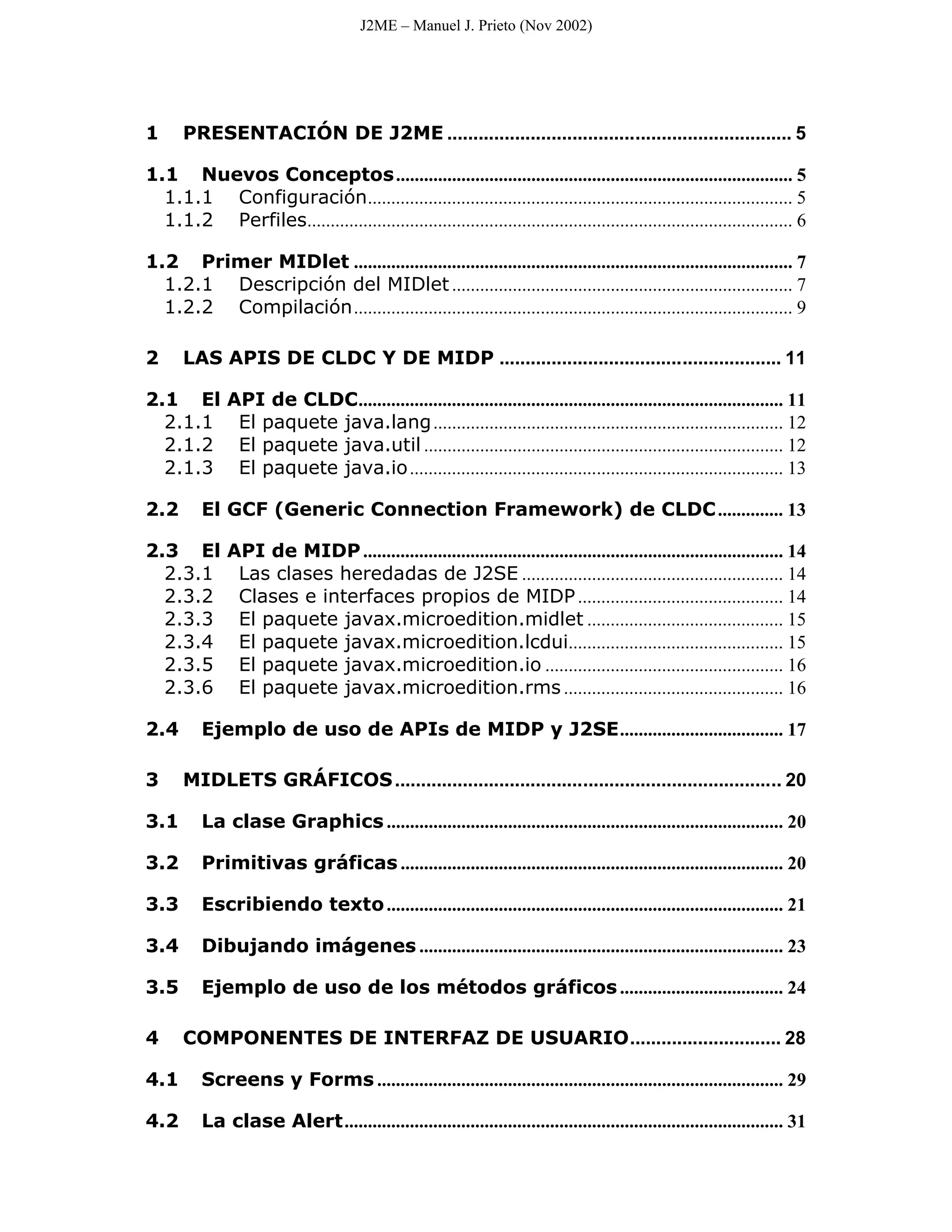 J2ME – Manuel J. Prieto (Nov 2002)




1     PRESENTACIÓN DE J2ME .................................................................. 5

1.1 Nuevos Conceptos ..................................................................................... 5
  1.1.1 Configuración........................................................................................... 5
  1.1.2 Perfiles........................................................................................................ 6

1.2 Primer MIDlet .............................................................................................. 7
  1.2.1 Descripción del MIDlet ......................................................................... 7
  1.2.2 Compilación.............................................................................................. 9

2     LAS APIS DE CLDC Y DE MIDP ...................................................... 11

2.1 El         API de CLDC........................................................................................... 11
  2.1.1         El paquete java.lang ........................................................................... 12
  2.1.2         El paquete java.util ............................................................................. 12
  2.1.3         El paquete java.io ................................................................................ 13

2.2       El GCF (Generic Connection Framework) de CLDC .............. 13

2.3 El         API de MIDP .......................................................................................... 14
  2.3.1         Las clases heredadas de J2SE ........................................................ 14
  2.3.2         Clases e interfaces propios de MIDP ............................................ 14
  2.3.3         El paquete javax.microedition.midlet .......................................... 15
  2.3.4         El paquete javax.microedition.lcdui.............................................. 15
  2.3.5         El paquete javax.microedition.io ................................................... 16
  2.3.6         El paquete javax.microedition.rms ............................................... 16

2.4       Ejemplo de uso de APIs de MIDP y J2SE................................... 17

3     MIDLETS GRÁFICOS .......................................................................... 20

3.1       La clase Graphics ..................................................................................... 20

3.2       Primitivas gráficas .................................................................................. 20

3.3       Escribiendo texto ..................................................................................... 21

3.4       Dibujando imágenes .............................................................................. 23

3.5       Ejemplo de uso de los métodos gráficos ................................... 24

4     COMPONENTES DE INTERFAZ DE USUARIO............................. 28

4.1       Screens y Forms ....................................................................................... 29

4.2       La clase Alert.............................................................................................. 31
 
