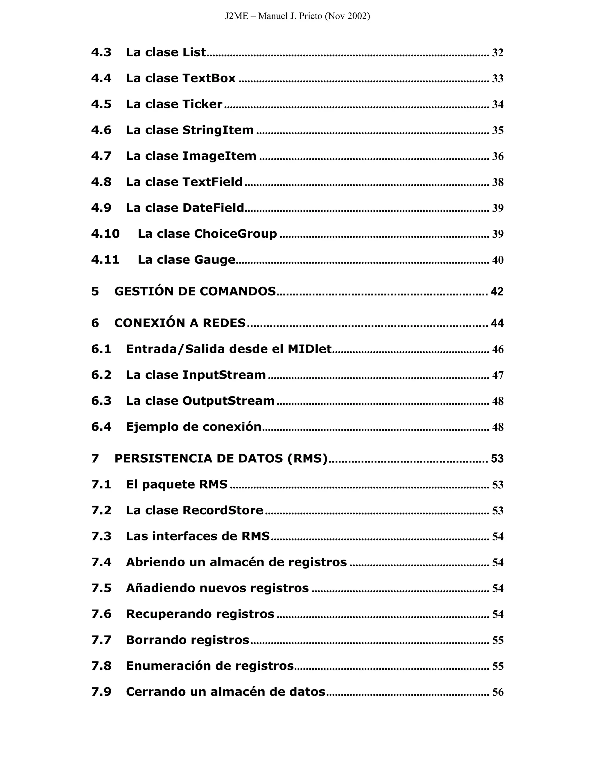 J2ME – Manuel J. Prieto (Nov 2002)


4.3     La clase List................................................................................................. 32

4.4     La clase TextBox ...................................................................................... 33

4.5     La clase Ticker ........................................................................................... 34

4.6     La clase StringItem ................................................................................ 35

4.7     La clase ImageItem ............................................................................... 36

4.8     La clase TextField .................................................................................... 38

4.9     La clase DateField.................................................................................... 39

4.10       La clase ChoiceGroup ........................................................................ 39

4.11       La clase Gauge....................................................................................... 40

5     GESTIÓN DE COMANDOS................................................................. 42

6     CONEXIÓN A REDES.......................................................................... 44

6.1     Entrada/Salida desde el MIDlet...................................................... 46

6.2     La clase InputStream ............................................................................ 47

6.3     La clase OutputStream ......................................................................... 48

6.4     Ejemplo de conexión.............................................................................. 48

7     PERSISTENCIA DE DATOS (RMS)................................................. 53

7.1     El paquete RMS ......................................................................................... 53

7.2     La clase RecordStore ............................................................................. 53

7.3     Las interfaces de RMS........................................................................... 54

7.4     Abriendo un almacén de registros ................................................ 54

7.5     Añadiendo nuevos registros ............................................................. 54

7.6     Recuperando registros ......................................................................... 54

7.7     Borrando registros.................................................................................. 55

7.8     Enumeración de registros................................................................... 55

7.9     Cerrando un almacén de datos........................................................ 56
 