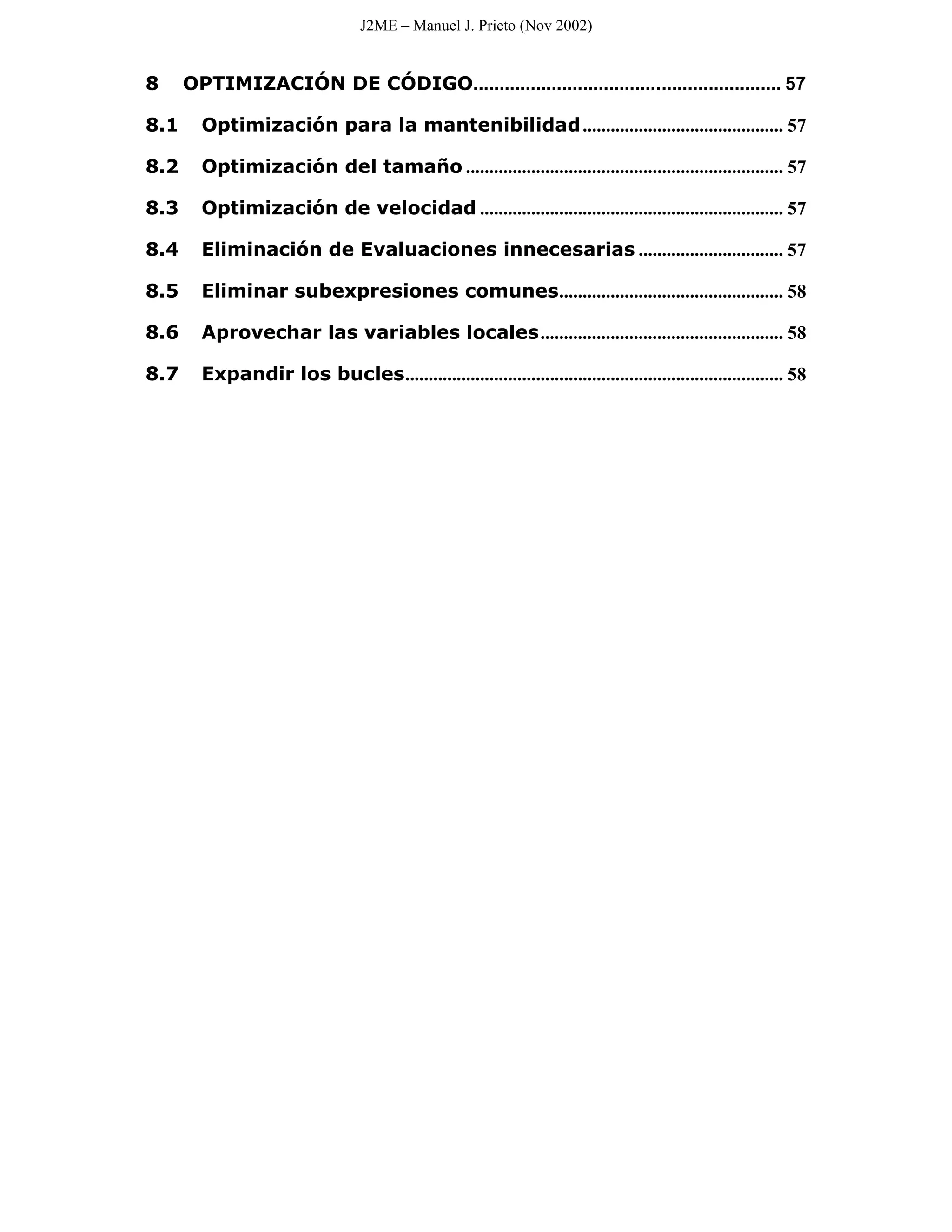 J2ME – Manuel J. Prieto (Nov 2002)


8     OPTIMIZACIÓN DE CÓDIGO........................................................... 57

8.1     Optimización para la mantenibilidad ........................................... 57

8.2     Optimización del tamaño .................................................................... 57

8.3     Optimización de velocidad ................................................................. 57

8.4     Eliminación de Evaluaciones innecesarias ............................... 57

8.5     Eliminar subexpresiones comunes................................................ 58

8.6     Aprovechar las variables locales.................................................... 58

8.7     Expandir los bucles................................................................................. 58
 