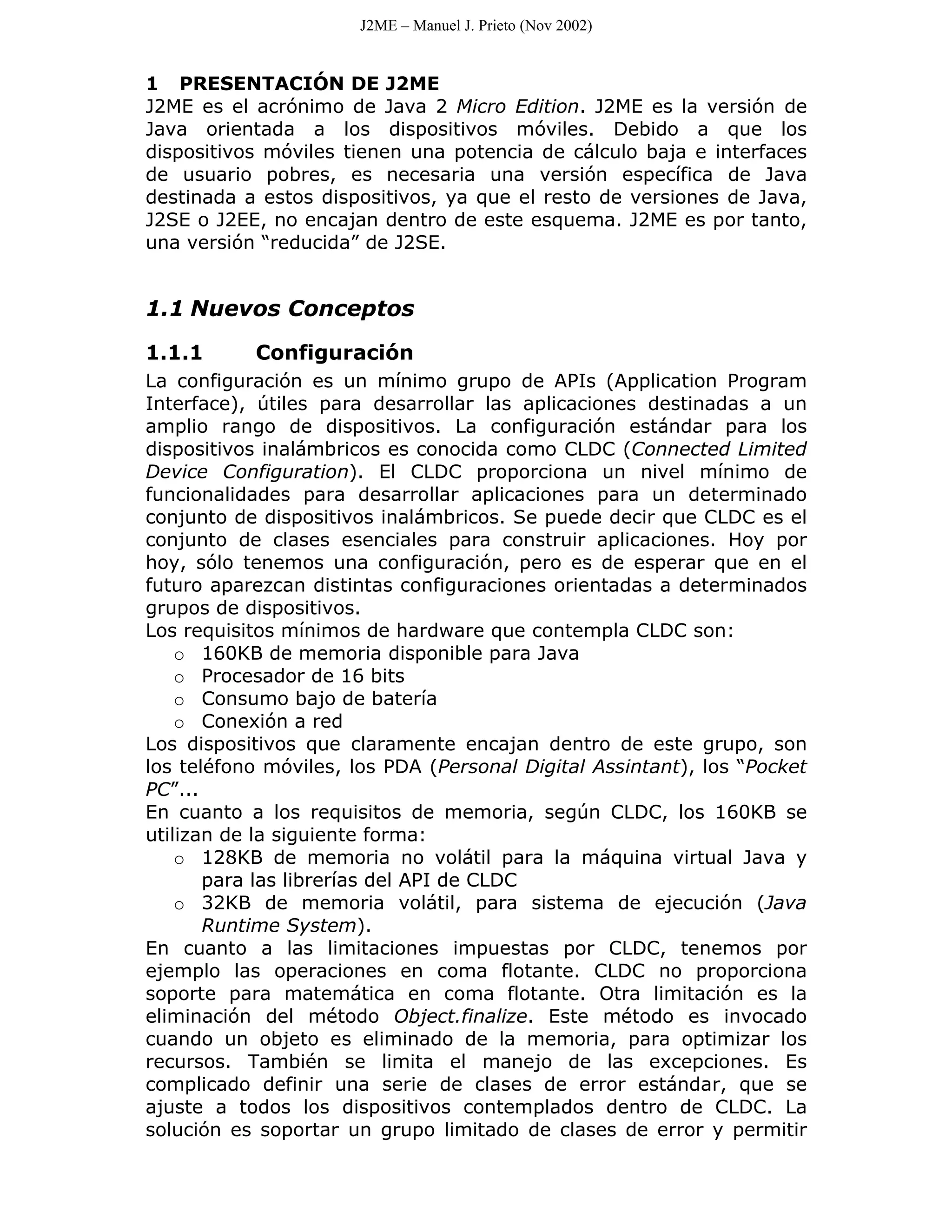 J2ME – Manuel J. Prieto (Nov 2002)


1 PRESENTACIÓN DE J2ME
J2ME es el acrónimo de Java 2 Micro Edition. J2ME es la versión de
Java orientada a los dispositivos móviles. Debido a que los
dispositivos móviles tienen una potencia de cálculo baja e interfaces
de usuario pobres, es necesaria una versión específica de Java
destinada a estos dispositivos, ya que el resto de versiones de Java,
J2SE o J2EE, no encajan dentro de este esquema. J2ME es por tanto,
una versión “reducida” de J2SE.


1.1 Nuevos Conceptos

1.1.1      Configuración
La configuración es un mínimo grupo de APIs (Application Program
Interface), útiles para desarrollar las aplicaciones destinadas a un
amplio rango de dispositivos. La configuración estándar para los
dispositivos inalámbricos es conocida como CLDC (Connected Limited
Device Configuration). El CLDC proporciona un nivel mínimo de
funcionalidades para desarrollar aplicaciones para un determinado
conjunto de dispositivos inalámbricos. Se puede decir que CLDC es el
conjunto de clases esenciales para construir aplicaciones. Hoy por
hoy, sólo tenemos una configuración, pero es de esperar que en el
futuro aparezcan distintas configuraciones orientadas a determinados
grupos de dispositivos.
Los requisitos mínimos de hardware que contempla CLDC son:
    o 160KB de memoria disponible para Java
    o Procesador de 16 bits
    o Consumo bajo de batería
    o Conexión a red
Los dispositivos que claramente encajan dentro de este grupo, son
los teléfono móviles, los PDA (Personal Digital Assintant), los “Pocket
PC”...
En cuanto a los requisitos de memoria, según CLDC, los 160KB se
utilizan de la siguiente forma:
    o 128KB de memoria no volátil para la máquina virtual Java y
       para las librerías del API de CLDC
    o 32KB de memoria volátil, para sistema de ejecución (Java
       Runtime System).
En cuanto a las limitaciones impuestas por CLDC, tenemos por
ejemplo las operaciones en coma flotante. CLDC no proporciona
soporte para matemática en coma flotante. Otra limitación es la
eliminación del método Object.finalize. Este método es invocado
cuando un objeto es eliminado de la memoria, para optimizar los
recursos. También se limita el manejo de las excepciones. Es
complicado definir una serie de clases de error estándar, que se
ajuste a todos los dispositivos contemplados dentro de CLDC. La
solución es soportar un grupo limitado de clases de error y permitir
 