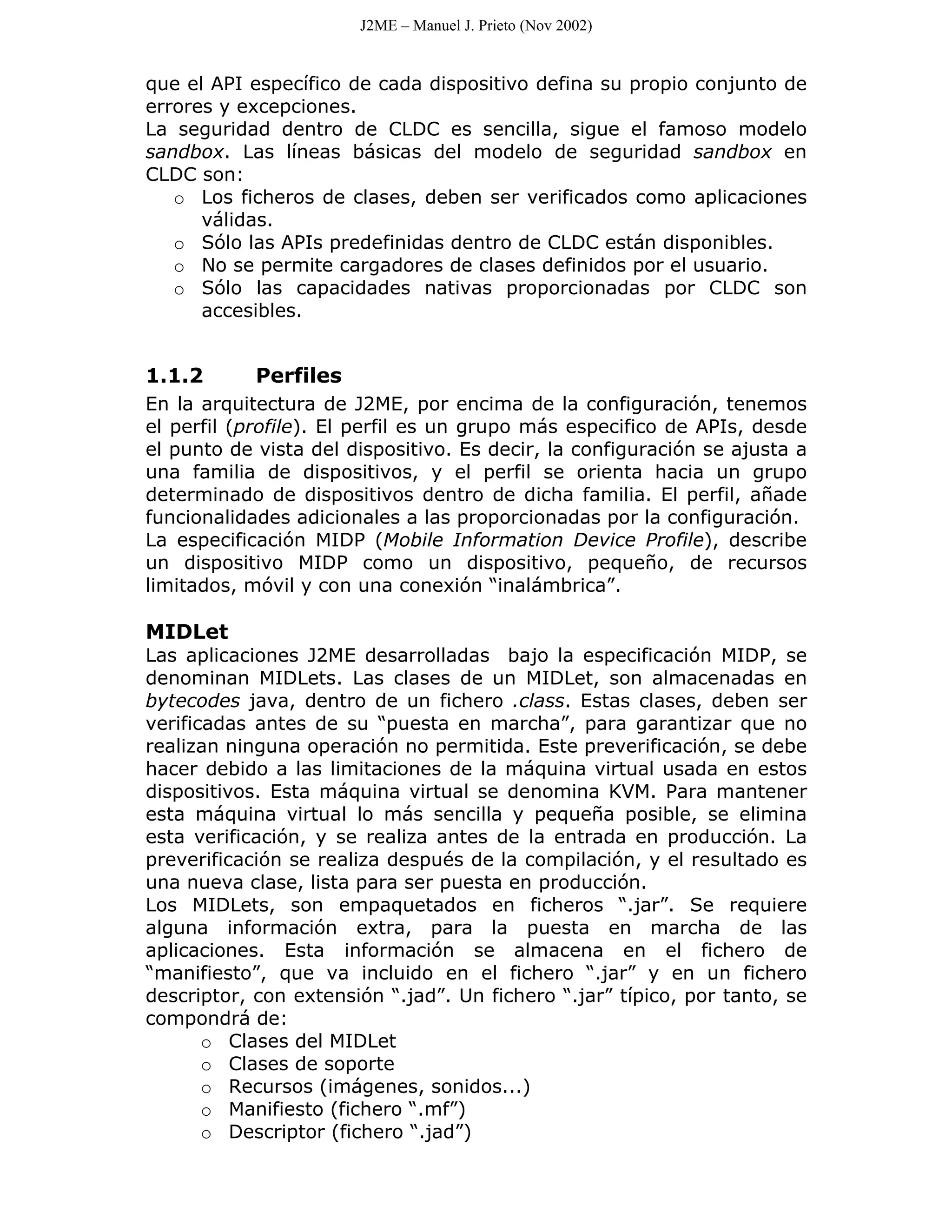 J2ME – Manuel J. Prieto (Nov 2002)


que el API específico de cada dispositivo defina su propio conjunto de
errores y excepciones.
La seguridad dentro de CLDC es sencilla, sigue el famoso modelo
sandbox. Las líneas básicas del modelo de seguridad sandbox en
CLDC son:
   o Los ficheros de clases, deben ser verificados como aplicaciones
      válidas.
   o Sólo las APIs predefinidas dentro de CLDC están disponibles.
   o No se permite cargadores de clases definidos por el usuario.
   o Sólo las capacidades nativas proporcionadas por CLDC son
      accesibles.


1.1.2       Perfiles
En la arquitectura de J2ME, por encima de la configuración, tenemos
el perfil (profile). El perfil es un grupo más especifico de APIs, desde
el punto de vista del dispositivo. Es decir, la configuración se ajusta a
una familia de dispositivos, y el perfil se orienta hacia un grupo
determinado de dispositivos dentro de dicha familia. El perfil, añade
funcionalidades adicionales a las proporcionadas por la configuración.
La especificación MIDP (Mobile Information Device Profile), describe
un dispositivo MIDP como un dispositivo, pequeño, de recursos
limitados, móvil y con una conexión “inalámbrica”.

MIDLet
Las aplicaciones J2ME desarrolladas bajo la especificación MIDP, se
denominan MIDLets. Las clases de un MIDLet, son almacenadas en
bytecodes java, dentro de un fichero .class. Estas clases, deben ser
verificadas antes de su “puesta en marcha”, para garantizar que no
realizan ninguna operación no permitida. Este preverificación, se debe
hacer debido a las limitaciones de la máquina virtual usada en estos
dispositivos. Esta máquina virtual se denomina KVM. Para mantener
esta máquina virtual lo más sencilla y pequeña posible, se elimina
esta verificación, y se realiza antes de la entrada en producción. La
preverificación se realiza después de la compilación, y el resultado es
una nueva clase, lista para ser puesta en producción.
Los MIDLets, son empaquetados en ficheros “.jar”. Se requiere
alguna información extra, para la puesta en marcha de las
aplicaciones. Esta información se almacena en el fichero de
“manifiesto”, que va incluido en el fichero “.jar” y en un fichero
descriptor, con extensión “.jad”. Un fichero “.jar” típico, por tanto, se
compondrá de:
       o Clases del MIDLet
       o Clases de soporte
       o Recursos (imágenes, sonidos...)
       o Manifiesto (fichero “.mf”)
       o Descriptor (fichero “.jad”)
 