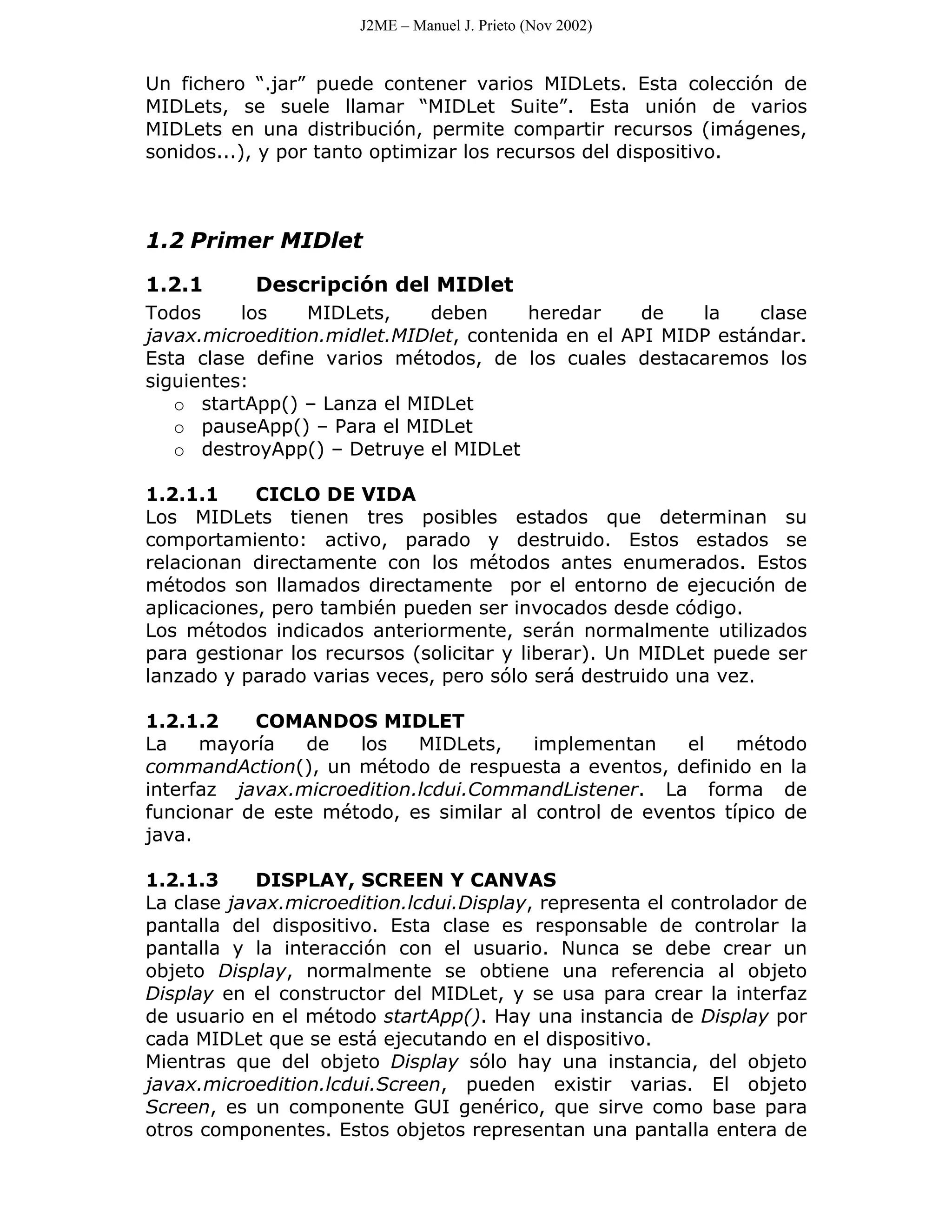 J2ME – Manuel J. Prieto (Nov 2002)


Un fichero “.jar” puede contener varios MIDLets. Esta colección de
MIDLets, se suele llamar “MIDLet Suite”. Esta unión de varios
MIDLets en una distribución, permite compartir recursos (imágenes,
sonidos...), y por tanto optimizar los recursos del dispositivo.



1.2 Primer MIDlet

1.2.1      Descripción del MIDlet
Todos     los    MIDLets,    deben      heredar     de   la    clase
javax.microedition.midlet.MIDlet, contenida en el API MIDP estándar.
Esta clase define varios métodos, de los cuales destacaremos los
siguientes:
   o startApp() – Lanza el MIDLet
   o pauseApp() – Para el MIDLet
   o destroyApp() – Detruye el MIDLet

1.2.1.1     CICLO DE VIDA
Los MIDLets tienen tres posibles estados que determinan su
comportamiento: activo, parado y destruido. Estos estados se
relacionan directamente con los métodos antes enumerados. Estos
métodos son llamados directamente por el entorno de ejecución de
aplicaciones, pero también pueden ser invocados desde código.
Los métodos indicados anteriormente, serán normalmente utilizados
para gestionar los recursos (solicitar y liberar). Un MIDLet puede ser
lanzado y parado varias veces, pero sólo será destruido una vez.

1.2.1.2    COMANDOS MIDLET
La    mayoría   de   los    MIDLets,    implementan    el    método
commandAction(), un método de respuesta a eventos, definido en la
interfaz javax.microedition.lcdui.CommandListener. La forma de
funcionar de este método, es similar al control de eventos típico de
java.

1.2.1.3     DISPLAY, SCREEN Y CANVAS
La clase javax.microedition.lcdui.Display, representa el controlador de
pantalla del dispositivo. Esta clase es responsable de controlar la
pantalla y la interacción con el usuario. Nunca se debe crear un
objeto Display, normalmente se obtiene una referencia al objeto
Display en el constructor del MIDLet, y se usa para crear la interfaz
de usuario en el método startApp(). Hay una instancia de Display por
cada MIDLet que se está ejecutando en el dispositivo.
Mientras que del objeto Display sólo hay una instancia, del objeto
javax.microedition.lcdui.Screen, pueden existir varias. El objeto
Screen, es un componente GUI genérico, que sirve como base para
otros componentes. Estos objetos representan una pantalla entera de
 