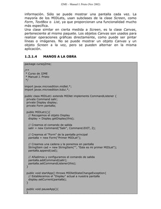 J2ME – Manuel J. Prieto (Nov 2002)


información. Sólo se puede mostrar una pantalla cada vez. La
mayoría de los MIDLets, usan subclases de la clase Screen, como
Form, TextBox o List, ya que proporcionan una funcionalidad mucho
más específica.
Una clase similar en cierta medida a Screen, es la clase Canvas,
perteneciente al mismo paquete. Los objetos Canvas son usados para
realizar operaciones gráficas directamente, como puede ser pintar
líneas o imágenes. No se puede mostrar un objeto Canvas y un
objeto Screen a la vez, pero se pueden alternar en la misma
aplicación.

1.2.1.4         MANOS A LA OBRA

package cursoj2me;

/**
 * Curso de J2ME
 * Manuel J. Prieto
 */

import javax.microedition.midlet.*;
import javax.microedition.lcdui.*;

public class MIDLet1 extends MIDlet implements CommandListener {
 private Command salir;
 private Display display;
 private Form pantalla;

 public MIDLet1(){
  // Recogemos el objeto Display
  display = Display.getDisplay(this);

     // Creamos el comando de salida
     salir = new Command("Salir", Command.EXIT, 2);

     // Creamos el "Form" de la pantalla principal
     pantalla = new Form("Primer MIDLet");

     // Creamos una cadena y la ponemos en pantalla
     StringItem cad = new StringItem("", "Este es mi primer MIDLet");
     pantalla.append(cad);

     // Añadimos y configuramos el comando de salida
     pantalla.addCommand(salir);
     pantalla.setCommandListener(this);
 }

 public void startApp() throws MIDletStateChangeException{
   // Establecemos el "Display" actual a nuestra pantalla
   display.setCurrent(pantalla);
 }

 public void pauseApp(){
 }
 