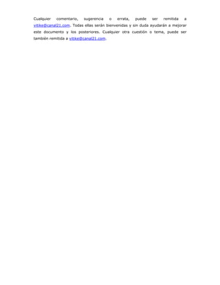 Cualquier   comentario,   sugerencia     o   errata,   puede   ser   remitida   a
vitike@canal21.com. Todas ellas serán bienvenidas y sin duda ayudarán a mejorar
este documento y los posteriores. Cualquier otra cuestión o tema, puede ser
también remitida a vitike@canal21.com.
 