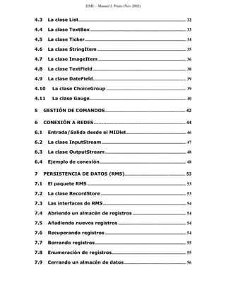 J2ME – Manuel J. Prieto (Nov 2002)


4.3     La clase List................................................................................................. 32

4.4     La clase TextBox ...................................................................................... 33

4.5     La clase Ticker ........................................................................................... 34

4.6     La clase StringItem ................................................................................ 35

4.7     La clase ImageItem ............................................................................... 36

4.8     La clase TextField .................................................................................... 38

4.9     La clase DateField.................................................................................... 39

4.10       La clase ChoiceGroup ........................................................................ 39

4.11       La clase Gauge....................................................................................... 40

5     GESTIÓN DE COMANDOS................................................................. 42

6     CONEXIÓN A REDES.......................................................................... 44

6.1     Entrada/Salida desde el MIDlet...................................................... 46

6.2     La clase InputStream ............................................................................ 47

6.3     La clase OutputStream ......................................................................... 48

6.4     Ejemplo de conexión.............................................................................. 48

7     PERSISTENCIA DE DATOS (RMS)................................................. 53

7.1     El paquete RMS ......................................................................................... 53

7.2     La clase RecordStore ............................................................................. 53

7.3     Las interfaces de RMS........................................................................... 54

7.4     Abriendo un almacén de registros ................................................ 54

7.5     Añadiendo nuevos registros ............................................................. 54

7.6     Recuperando registros ......................................................................... 54

7.7     Borrando registros.................................................................................. 55

7.8     Enumeración de registros................................................................... 55

7.9     Cerrando un almacén de datos........................................................ 56
 