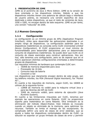J2ME – Manuel J. Prieto (Nov 2002)


1 PRESENTACIÓN DE J2ME
J2ME es el acrónimo de Java 2 Micro Edition. J2ME es la versión de
Java orientada a los dispositivos móviles. Debido a que los
dispositivos móviles tienen una potencia de cálculo baja e interfaces
de usuario pobres, es necesaria una versión específica de Java
destinada a estos dispositivos, ya que el resto de versiones de Java,
J2SE o J2EE, no encajan dentro de este esquema. J2ME es por tanto,
una versión “reducida” de J2SE.


1.1 Nuevos Conceptos

1.1.1      Configuración
La configuración es un mínimo grupo de APIs (Application Program
Interface), útiles para desarrollar las aplicaciones destinadas a un
amplio rango de dispositivos. La configuración estándar para los
dispositivos inalámbricos es conocida como CLDC (Connected Limited
Device Configuration). El CLDC proporciona un nivel mínimo de
funcionalidades para desarrollar aplicaciones para un determinado
conjunto de dispositivos inalámbricos. Se puede decir que CLDC es el
conjunto de clases esenciales para construir aplicaciones. Hoy por
hoy, sólo tenemos una configuración, pero es de esperar que en el
futuro aparezcan distintas configuraciones orientadas a determinados
grupos de dispositivos.
Los requisitos mínimos de hardware que contempla CLDC son:
    o 160KB de memoria disponible para Java
    o Procesador de 16 bits
    o Consumo bajo de batería
    o Conexión a red
Los dispositivos que claramente encajan dentro de este grupo, son
los teléfono móviles, los PDA (Personal Digital Assintant), los “Pocket
PC”...
En cuanto a los requisitos de memoria, según CLDC, los 160KB se
utilizan de la siguiente forma:
    o 128KB de memoria no volátil para la máquina virtual Java y
       para las librerías del API de CLDC
    o 32KB de memoria volátil, para sistema de ejecución (Java
       Runtime System).
En cuanto a las limitaciones impuestas por CLDC, tenemos por
ejemplo las operaciones en coma flotante. CLDC no proporciona
soporte para matemática en coma flotante. Otra limitación es la
eliminación del método Object.finalize. Este método es invocado
cuando un objeto es eliminado de la memoria, para optimizar los
recursos. También se limita el manejo de las excepciones. Es
complicado definir una serie de clases de error estándar, que se
ajuste a todos los dispositivos contemplados dentro de CLDC. La
solución es soportar un grupo limitado de clases de error y permitir
 