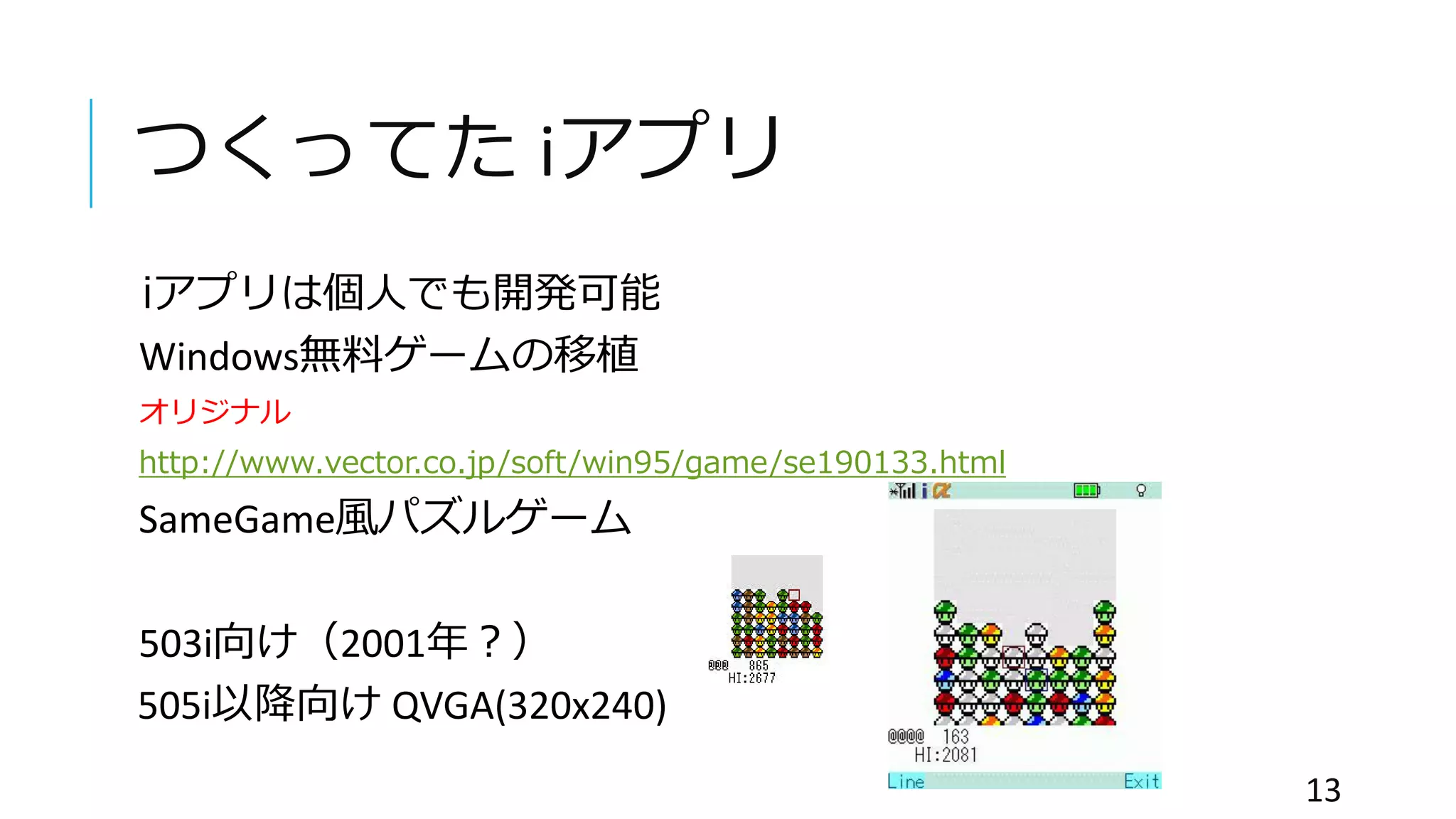 つくってた iアプリ
iアプリは個人でも開発可能
Windows無料ゲームの移植
オリジナル
http://www.vector.co.jp/soft/win95/game/se190133.html
SameGame風パズルゲーム
503i向け（2001年？）
505i以降向け QVGA(320x240)
13
 