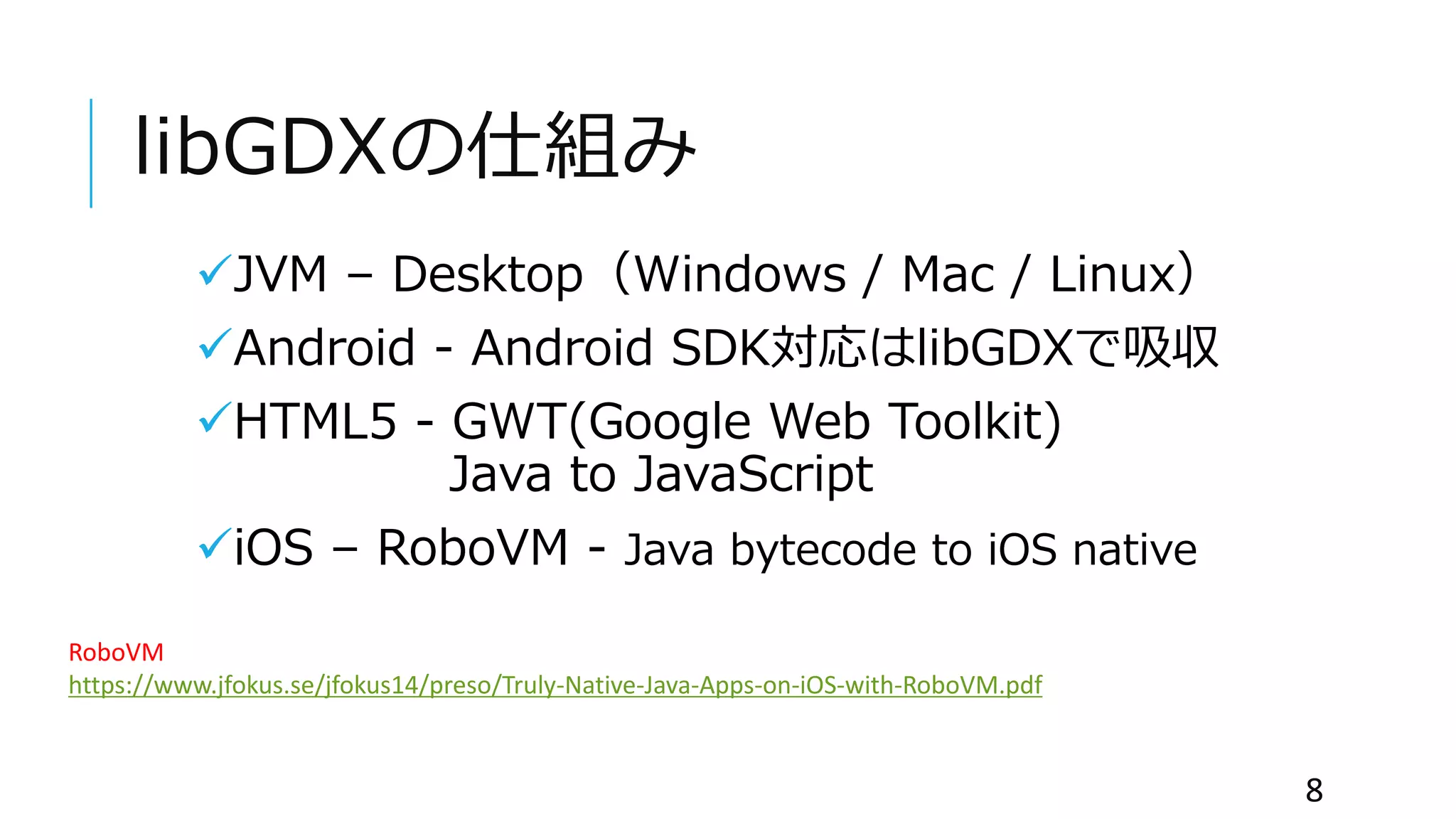 libGDXの仕組み
JVM – Desktop（Windows / Mac / Linux）
Android - Android SDK対応はlibGDXで吸収
HTML5 - GWT(Google Web Toolkit)
Java to JavaScript
iOS – RoboVM - Java bytecode to iOS native
8
RoboVM
https://www.jfokus.se/jfokus14/preso/Truly-Native-Java-Apps-on-iOS-with-RoboVM.pdf
 