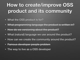 How to create/improve OSS
product and its community
• What the OSS product is for?
• What programming language the product is written in?
• How do we versioning about the product?
• What (natural) language we use around the product?
• How can we create the community around the product?
• Famous developer people problem
• The way to live as a OSS developer
 