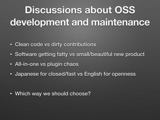 Discussions about OSS
development and maintenance
• Clean code vs dirty contributions
• Software getting fatty vs small/beautiful new product
• All-in-one vs plugin chaos
• Japanese for closed/fast vs English for openness
• Which way we should choose?
 