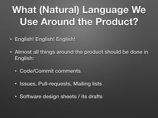 What (Natural) Language We
Use Around the Product?
• English! English! English!
• Almost all things around the product should be done in
English:
• Code/Commit comments
• Issues, Pull-requests, Mailing lists
• Software design sheets / its drafts
 