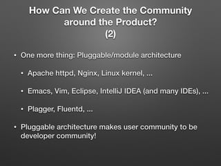 How Can We Create the Community
around the Product?
(2)
• One more thing: Pluggable/module architecture
• Apache httpd, Nginx, Linux kernel, ...
• Emacs, Vim, Eclipse, IntelliJ IDEA (and many IDEs), ...
• Plagger, Fluentd, ...
• Pluggable architecture makes user community to be
developer community!
 