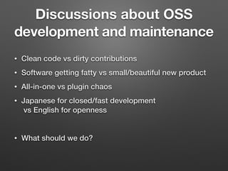 Discussions about OSS
development and maintenance
• Clean code vs dirty contributions
• Software getting fatty vs small/beautiful new product
• All-in-one vs plugin chaos
• Japanese for closed/fast development 
 
vs English for openness
• What should we do?
 