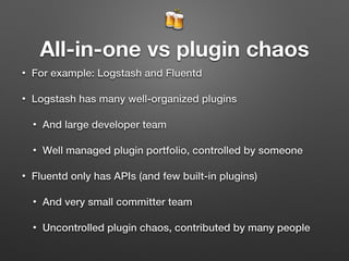 🍻
All-in-one vs plugin chaos
• For example: Logstash and Fluentd
• Logstash has many well-organized plugins
• And large developer team
• Well managed plugin portfolio, controlled by someone
• Fluentd only has APIs (and few built-in plugins)
• And very small committer team
• Uncontrolled plugin chaos, contributed by many people
 