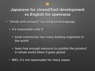 🍻
Japanese for closed/fast development
vs English for openness
• "divide and conquer" by using local language
• it's reasonable only if:
• local community has many leading engineers in
the world
• team has enough resource to publish the product
in whole world when it goes global
• IMO, it's not reasonable for many cases
 