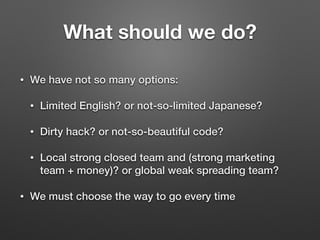 What should we do?
• We have not so many options:
• Limited English? or not-so-limited Japanese?
• Dirty hack? or not-so-beautiful code?
• Local strong closed team and (strong marketing
team + money)? or global weak spreading team?
• We must choose the way to go every time
 