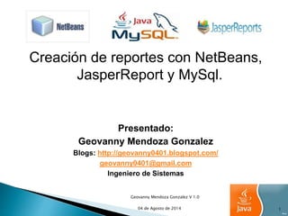 Creación de reportes con NetBeans, 
JasperReport y MySql. 
Presentado: 
Geovanny Mendoza Gonzalez 
Blogs: http://geovanny0401.blogspot.com/ 
geovanny0401@gmail.com 
Ingeniero de Sistemas 
Geovanny Mendoza Gonzalez V 1.0 
04 de Agosto de 2014 1 
 