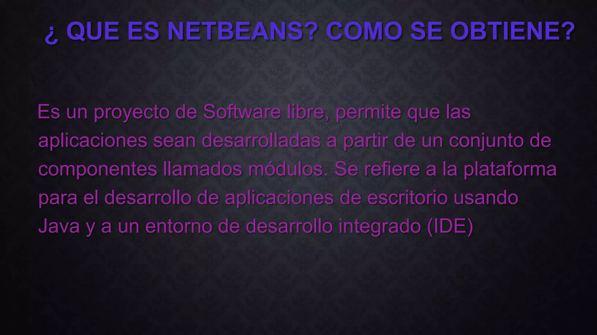 Es un proyecto de Software libre, permite que las
aplicaciones sean desarrolladas a partir de un conjunto de
componentes llamados módulos. Se refiere a la plataforma
para el desarrollo de aplicaciones de escritorio usando
Java y a un entorno de desarrollo integrado (IDE)
¿ QUE ES NETBEANS? COMO SE OBTIENE?
 