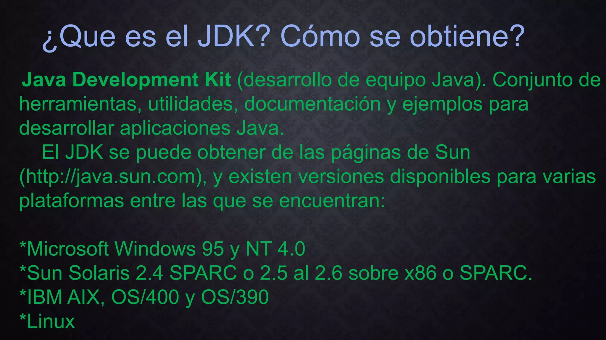 ¿Que es el JDK? Cómo se obtiene?
Java Development Kit (desarrollo de equipo Java). Conjunto de
herramientas, utilidades, documentación y ejemplos para
desarrollar aplicaciones Java.
El JDK se puede obtener de las páginas de Sun
(http://java.sun.com), y existen versiones disponibles para varias
plataformas entre las que se encuentran:
*Microsoft Windows 95 y NT 4.0
*Sun Solaris 2.4 SPARC o 2.5 al 2.6 sobre x86 o SPARC.
*IBM AIX, OS/400 y OS/390
*Linux
 